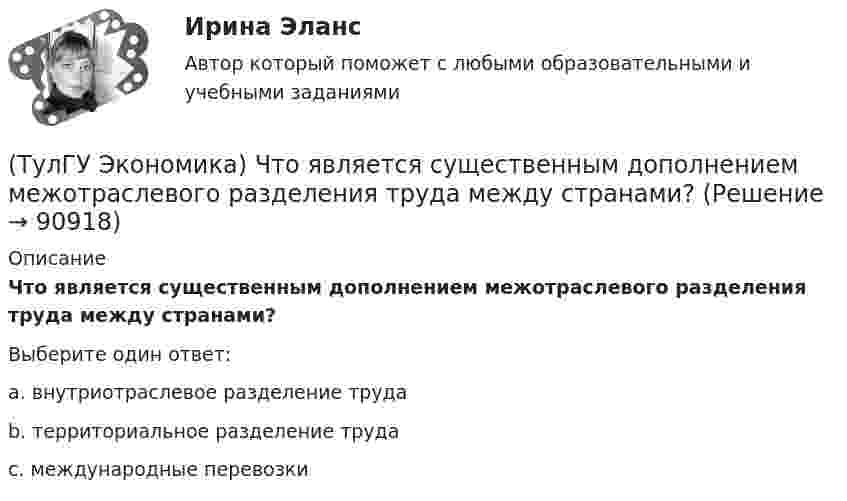      
            Описание
            Что является существенным дополнением межотраслевого разделения труда между странами?Выберите один ответ:a. внутриотраслевое разделение труда b. территориальное разделение труда c. международные перевозки    
            
            
            (ТулГУ Экономика) Что является основой аккумуляции и перераспределения между странами ссудного капитала:(ТулГУ Экономика) Что является существенным дополнением межотраслевого разделения труда между странами?(ТулГУ Экономика) Экономическое положение развивающихся стран во многом зависит от:(ТулГУ Экономика) Юридическое лицо, осуществляющее выпуск ценных бумаг:(ТулГУ) Экономический анализ входит в обязанности:(ТулГУ) Экономичность алгоритма оценивается по требуемым для его реализации объемам💯 ТулГУ Эксплуатация и наладка систем ТГВ (ответы на тест, октябрь 2022)(ТулГУ Экономика) Часть рынка, обладающая определенными сходными признаками и существенно отличающаяся от всех других частей:(ТулГУ Экономика) Чем определяется участие страны в современном МРТ?(ТулГУ Экономика) Что входит в понятие чистой прибыли(ТулГУ Экономика) Что из перечисленного не является формой региональной экономической интеграции:(ТулГУ Экономика) Что означает термин «резидент»?(ТулГУ Экономика) Что позволяет реализовывать странам-участницам зона свободной торговли:(ТулГУ Экономика) Что понимается под инвентаризацией:
