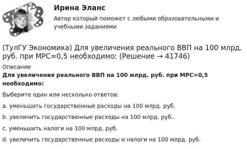      
          Описание
          Для увеличения реального ВВП на 100 млрд. руб. при МРС=0,5 необходимо:Выберите один или несколько ответов:a. уменьшить государственные расходы на 100 млрд. руб. b. увеличить государственные расходы на 100 млрд. руб.. c. уменьшить налоги на 100 млрд. руб.d. увеличить государственные расходы и налоги на 100 млрд. руб.  
            
            
            (ТулГУ Экономика) Динамика мировых накоплений зависит от:(ТулГУ Экономика) Для увеличения реального ВВП на 100 млрд. руб. при МРС=0,5 необходимо:(ТулГУ Экономика) Долгосрочная аренда дорогостоящей техники специфический способ финансирования инвестиции в производственную сферу(ТулГУ Экономика) Долгосрочное вложение капитала в финансовую, промышленную, социальную сферы с целью получения прибыли:(ТулГУ Экономика) До середины 1970-х гг базой валютного курса служили:(ТулГУ Экономика) Если численность экономически активного населения составляет 300 млн. чел, а численность занятых– 240 млн. чел., то уровень безработицы составит ______%:(ТулГУ Экономика) Измеряемая безработица может быть ниже или выше фактической, так как:(ТулГУ Экономика) В теории фирмы краткосрочный период – это период времени, в течение которого…(ТулГУ Экономика) Выберите несуществующий в мировой экономической практике вид аренды:(ТулГУ Экономика) Высшая форма современной межгосударственной экономической интеграции:(ТулГУ Экономика) Высший судебный орган, призванный обеспечить выполнение договоров и реализацию основополагающих принципов ЕС:(ТулГУ Экономика) Главной причиной спада ВВП в России в начале 90х гг ХХ в явились:(ТулГУ Экономика) Главным субъектом мирового хозяйства является:(ТулГУ Экономика) Двусторонняя таблица, в которой сгруппированы по определенным критериям и сопоставлены номинальная и реальная стоимость имущества (активы), с одной стороны, а с другой – задолженность предприятия и капитал (пассивы):