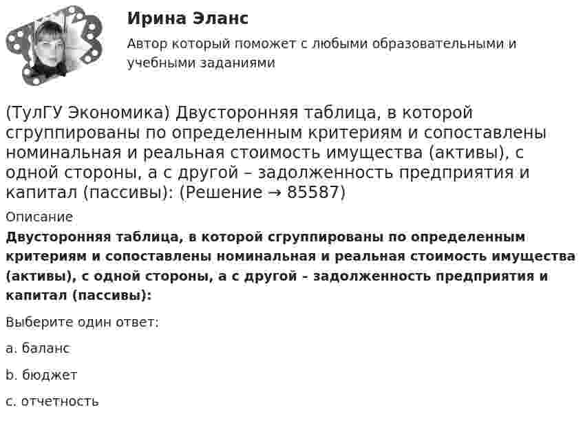      
            Описание
            Двусторонняя таблица, в которой сгруппированы по определенным критериям и сопоставлены номинальная и реальная стоимость имущества (активы), с одной стороны, а с другой – задолженность предприятия и капитал (пассивы):Выберите один ответ:a. балансb. бюджетc. отчетность   
            
            
            (ТулГУ Экономика) Главным субъектом мирового хозяйства является:(ТулГУ Экономика) Двусторонняя таблица, в которой сгруппированы по определенным критериям и сопоставлены номинальная и реальная стоимость имущества (активы), с одной стороны, а с другой – задолженность предприятия и капитал (пассивы):(ТулГУ Экономика) Деньги выполняют функцию средства накопления, когда:(ТулГУ Экономика) Динамика мировых накоплений зависит от:(ТулГУ Экономика) Для увеличения реального ВВП на 100 млрд. руб. при МРС=0,5 необходимо:(ТулГУ Экономика) Долгосрочная аренда дорогостоящей техники специфический способ финансирования инвестиции в производственную сферу(ТулГУ Экономика) Долгосрочное вложение капитала в финансовую, промышленную, социальную сферы с целью получения прибыли:(ТулГУ Экономика) Возникновение какого экономического института является мощным фактором и закономерным результатом развития мировой экономики?(ТулГУ Экономика) В списке двадцати наиболее посещаемых туристами стран:(ТулГУ Экономика) В теории фирмы долгосрочный период – это период времени, в течение которого…(ТулГУ Экономика) В теории фирмы краткосрочный период – это период времени, в течение которого…(ТулГУ Экономика) Выберите несуществующий в мировой экономической практике вид аренды:(ТулГУ Экономика) Высшая форма современной межгосударственной экономической интеграции:(ТулГУ Экономика) Высший судебный орган, призванный обеспечить выполнение договоров и реализацию основополагающих принципов ЕС: