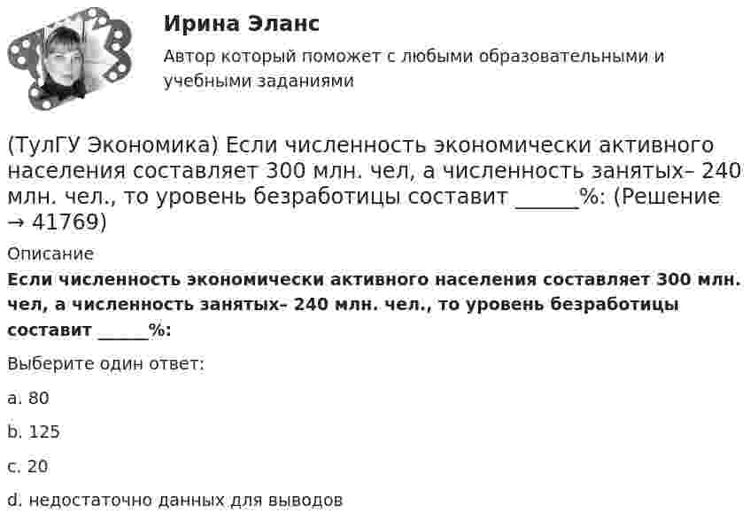      
          Описание
          Если численность экономически активного населения составляет 300 млн. чел, а численность занятых– 240 млн. чел., то уровень безработицы составит ______%:Выберите один ответ:a. 80 b. 125 c. 20 d. недостаточно данных для выводов   
            
            
            (ТулГУ Экономика) До середины 1970-х гг базой валютного курса служили:(ТулГУ Экономика) Если численность экономически активного населения составляет 300 млн. чел, а численность занятых– 240 млн. чел., то уровень безработицы составит ______%:(ТулГУ Экономика) Измеряемая безработица может быть ниже или выше фактической, так как:(ТулГУ Экономика) Инвестирование в создание и воспроизводство основных фондов:(ТулГУ Экономика) Информация, содержащая новые, не запатентованные научно-технические знания и опыт, необходимые для организации того или иного вида производства(ТулГУ Экономика) Ипотека:(ТулГУ Экономика) Каким существенным признаком характеризуется экономическая интеграция?(ТулГУ Экономика) Главной причиной спада ВВП в России в начале 90х гг ХХ в явились:(ТулГУ Экономика) Главным субъектом мирового хозяйства является:(ТулГУ Экономика) Двусторонняя таблица, в которой сгруппированы по определенным критериям и сопоставлены номинальная и реальная стоимость имущества (активы), с одной стороны, а с другой – задолженность предприятия и капитал (пассивы):(ТулГУ Экономика) Деньги выполняют функцию средства накопления, когда:(ТулГУ Экономика) Динамика мировых накоплений зависит от:(ТулГУ Экономика) Для увеличения реального ВВП на 100 млрд. руб. при МРС=0,5 необходимо:(ТулГУ Экономика) Долгосрочная аренда дорогостоящей техники специфический способ финансирования инвестиции в производственную сферу