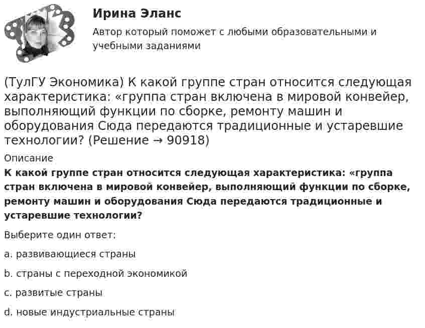      
            Описание
            К какой группе стран относится следующая характеристика: «группа стран включена в мировой конвейер, выполняющий функции по сборке, ремонту машин и оборудования Сюда передаются традиционные и устаревшие технологии?Выберите один ответ:a. развивающиеся страны b. страны с переходной экономикой c. развитые страны d. новые индустриальные страны    
            
            
            (ТулГУ Экономика) К задачам стимулирующей денежно-кредитной политики относится:(ТулГУ Экономика) К какой группе стран относится следующая характеристика: «группа стран включена в мировой конвейер, выполняющий функции по сборке, ремонту машин и оборудования Сюда передаются традиционные и устаревшие технологии?(ТулГУ Экономика) К международным корпорациям относят те корпорации, у которых:(ТулГУ Экономика) Коммерческая практика, связанная с продажей фирмой одного и того же товара разным покупателям по разным ценам:(ТулГУ Экономика) Комплекс, затрагивающий вопросы, связанные с реализацией товаров и услуг, в который входят каналы распространения:(ТулГУ Экономика) Конвертируемость – это:(ТулГУ Экономика) Краткое, точное, доступное и понятное описание предполагаемого бизнеса:(ТулГУ Экономика) Инвестирование в создание и воспроизводство основных фондов:(ТулГУ Экономика) Информация, содержащая новые, не запатентованные научно-технические знания и опыт, необходимые для организации того или иного вида производства(ТулГУ Экономика) Ипотека:(ТулГУ Экономика) Каким существенным признаком характеризуется экономическая интеграция?(ТулГУ Экономика) Как могут вывозиться товары, включенные в список открытых генеральных лицензий?(ТулГУ Экономика) Квота бывает:(ТулГУ Экономика) Квотирование: