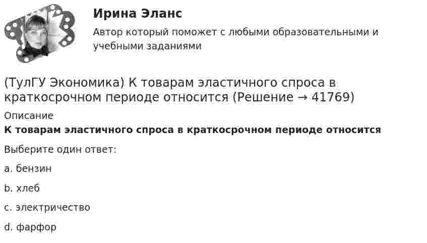      
          Описание
          К товарам эластичного спроса в краткосрочном периоде относитсяВыберите один ответ:a. бензин b. хлеб c. электричество d. фарфор   
            
            
            (ТулГУ Экономика) Краткое, точное, доступное и понятное описание предполагаемого бизнеса:(ТулГУ Экономика) К товарам эластичного спроса в краткосрочном периоде относится(ТулГУ Экономика) К уменьшению совокупного спроса при прочих равных условиях приведет:(ТулГУ Экономика) Лизинг – это:(ТулГУ Экономика) Личный располагаемый доход – это:(ТулГУ Экономика) Льгота финансового характера, предоставляемая государством экспортеру для расширения вывоза товаров за границу:(ТулГУ Экономика) Маркетинг в туризме означает:(ТулГУ Экономика) Квотирование:(ТулГУ Экономика) Кем устанавливается размер минимальной заработной платы? / №2 (Сверяйте варианты ответов!!!)(ТулГУ Экономика) К задачам стимулирующей денежно-кредитной политики относится:(ТулГУ Экономика) К какой группе стран относится следующая характеристика: «группа стран включена в мировой конвейер, выполняющий функции по сборке, ремонту машин и оборудования Сюда передаются традиционные и устаревшие технологии?(ТулГУ Экономика) К международным корпорациям относят те корпорации, у которых:(ТулГУ Экономика) Коммерческая практика, связанная с продажей фирмой одного и того же товара разным покупателям по разным ценам:(ТулГУ Экономика) Комплекс, затрагивающий вопросы, связанные с реализацией товаров и услуг, в который входят каналы распространения: