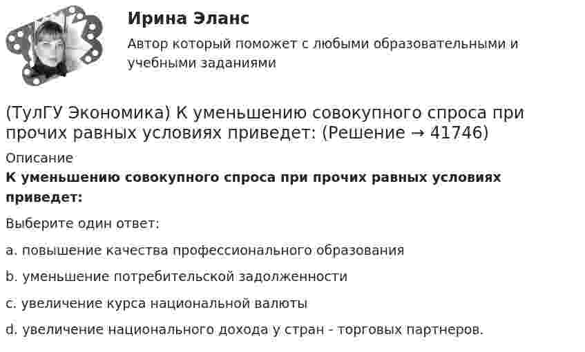      
          Описание
          К уменьшению совокупного спроса при прочих равных условиях приведет:Выберите один ответ:a. повышение качества профессионального образования b. уменьшение потребительской задолженности c. увеличение курса национальной валюты d. увеличение национального дохода у стран - торговых партнеров.   
            
            
            (ТулГУ Экономика) К товарам эластичного спроса в краткосрочном периоде относится(ТулГУ Экономика) К уменьшению совокупного спроса при прочих равных условиях приведет:(ТулГУ Экономика) Лизинг – это:(ТулГУ Экономика) Личный располагаемый доход – это:(ТулГУ Экономика) Льгота финансового характера, предоставляемая государством экспортеру для расширения вывоза товаров за границу:(ТулГУ Экономика) Маркетинг в туризме означает:(ТулГУ Экономика) Международная организация МБРР представляет собой:(ТулГУ Экономика) Кем устанавливается размер минимальной заработной платы? / №2 (Сверяйте варианты ответов!!!)(ТулГУ Экономика) К задачам стимулирующей денежно-кредитной политики относится:(ТулГУ Экономика) К какой группе стран относится следующая характеристика: «группа стран включена в мировой конвейер, выполняющий функции по сборке, ремонту машин и оборудования Сюда передаются традиционные и устаревшие технологии?(ТулГУ Экономика) К международным корпорациям относят те корпорации, у которых:(ТулГУ Экономика) Коммерческая практика, связанная с продажей фирмой одного и того же товара разным покупателям по разным ценам:(ТулГУ Экономика) Комплекс, затрагивающий вопросы, связанные с реализацией товаров и услуг, в который входят каналы распространения:(ТулГУ Экономика) Конвертируемость – это: