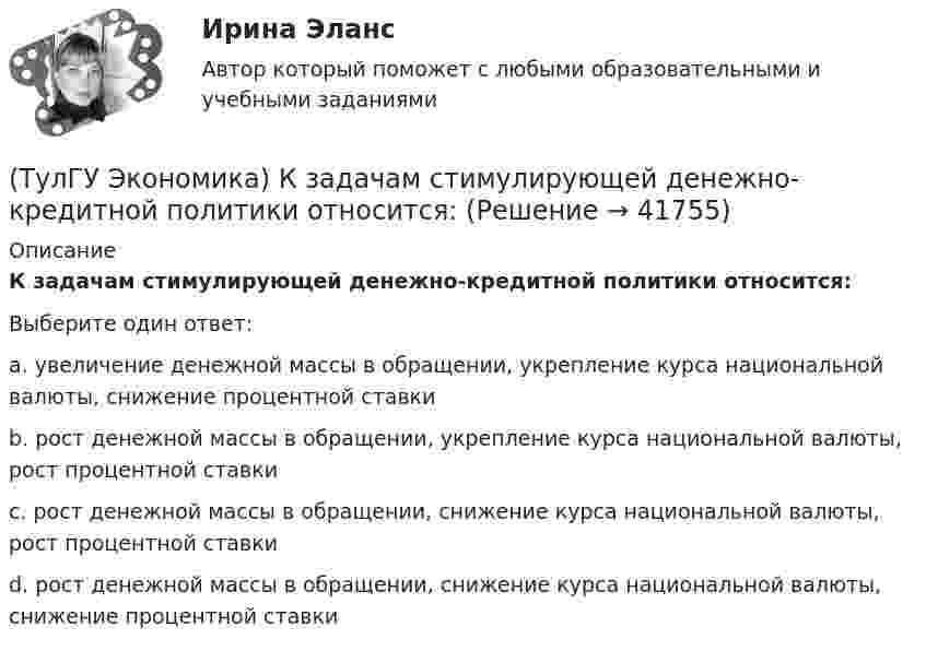      
          Описание
          К задачам стимулирующей денежно-кредитной политики относится:Выберите один ответ:a. увеличение денежной массы в обращении, укрепление курса национальной валюты, снижение процентной ставки b. рост денежной массы в обращении, укрепление курса национальной валюты, рост процентной ставки c. рост денежной массы в обращении, снижение курса национальной валюты, рост процентной ставки d. рост денежной массы в обращении, снижение курса национальной валюты, снижение процентной ставки   
            
            
            (ТулГУ Экономика) Кем устанавливается размер минимальной заработной платы? / №2 (Сверяйте варианты ответов!!!)(ТулГУ Экономика) К задачам стимулирующей денежно-кредитной политики относится:(ТулГУ Экономика) К какой группе стран относится следующая характеристика: «группа стран включена в мировой конвейер, выполняющий функции по сборке, ремонту машин и оборудования Сюда передаются традиционные и устаревшие технологии?(ТулГУ Экономика) К международным корпорациям относят те корпорации, у которых:(ТулГУ Экономика) Коммерческая практика, связанная с продажей фирмой одного и того же товара разным покупателям по разным ценам:(ТулГУ Экономика) Комплекс, затрагивающий вопросы, связанные с реализацией товаров и услуг, в который входят каналы распространения:(ТулГУ Экономика) Конвертируемость – это:(ТулГУ Экономика) Измеряемая безработица может быть ниже или выше фактической, так как:(ТулГУ Экономика) Инвестирование в создание и воспроизводство основных фондов:(ТулГУ Экономика) Информация, содержащая новые, не запатентованные научно-технические знания и опыт, необходимые для организации того или иного вида производства(ТулГУ Экономика) Ипотека:(ТулГУ Экономика) Каким существенным признаком характеризуется экономическая интеграция?(ТулГУ Экономика) Как могут вывозиться товары, включенные в список открытых генеральных лицензий?(ТулГУ Экономика) Квота бывает: