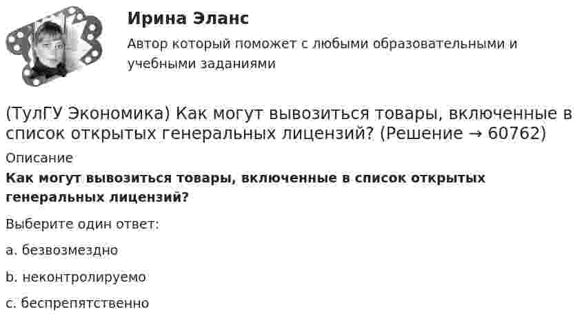      
            Описание
            Как могут вывозиться товары, включенные в список открытых генеральных лицензий?Выберите один ответ:a. безвозмездно b. неконтролируемо c. беспрепятственно    
            
            
            (ТулГУ Экономика) Каким существенным признаком характеризуется экономическая интеграция?(ТулГУ Экономика) Как могут вывозиться товары, включенные в список открытых генеральных лицензий?(ТулГУ Экономика) Квота бывает:(ТулГУ Экономика) Квотирование:(ТулГУ Экономика) Кем устанавливается размер минимальной заработной платы? / №2 (Сверяйте варианты ответов!!!)(ТулГУ Экономика) К задачам стимулирующей денежно-кредитной политики относится:(ТулГУ Экономика) К какой группе стран относится следующая характеристика: «группа стран включена в мировой конвейер, выполняющий функции по сборке, ремонту машин и оборудования Сюда передаются традиционные и устаревшие технологии?(ТулГУ Экономика) Долгосрочная аренда дорогостоящей техники специфический способ финансирования инвестиции в производственную сферу(ТулГУ Экономика) Долгосрочное вложение капитала в финансовую, промышленную, социальную сферы с целью получения прибыли:(ТулГУ Экономика) До середины 1970-х гг базой валютного курса служили:(ТулГУ Экономика) Если численность экономически активного населения составляет 300 млн. чел, а численность занятых– 240 млн. чел., то уровень безработицы составит ______%:(ТулГУ Экономика) Измеряемая безработица может быть ниже или выше фактической, так как:(ТулГУ Экономика) Инвестирование в создание и воспроизводство основных фондов:(ТулГУ Экономика) Информация, содержащая новые, не запатентованные научно-технические знания и опыт, необходимые для организации того или иного вида производства