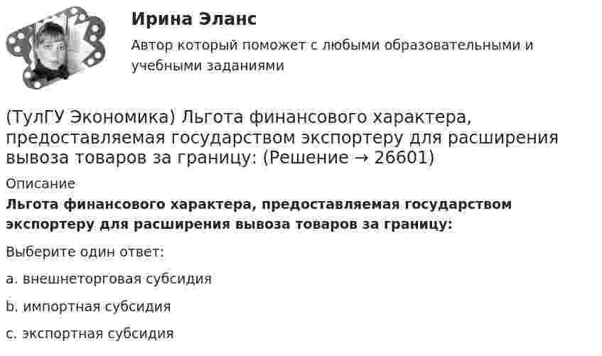      
          Описание
          Льгота финансового характера, предоставляемая государством экспортеру для расширения вывоза товаров за границу:Выберите один ответ:a. внешнеторговая субсидия b. импортная субсидия c. экспортная субсидия   
            
            
            (ТулГУ Экономика) Личный располагаемый доход – это:(ТулГУ Экономика) Льгота финансового характера, предоставляемая государством экспортеру для расширения вывоза товаров за границу:(ТулГУ Экономика) Маркетинг в туризме означает:(ТулГУ Экономика) Международная организация МБРР представляет собой:(ТулГУ Экономика) Международная организация стран-производителей и экспортеров нефти называется:(ТулГУ Экономика) Международный платежный оборот представляет собой:(ТулГУ Экономика) Международный туризм в настоящее время:(ТулГУ Экономика) К международным корпорациям относят те корпорации, у которых:(ТулГУ Экономика) Коммерческая практика, связанная с продажей фирмой одного и того же товара разным покупателям по разным ценам:(ТулГУ Экономика) Комплекс, затрагивающий вопросы, связанные с реализацией товаров и услуг, в который входят каналы распространения:(ТулГУ Экономика) Конвертируемость – это:(ТулГУ Экономика) Краткое, точное, доступное и понятное описание предполагаемого бизнеса:(ТулГУ Экономика) К товарам эластичного спроса в краткосрочном периоде относится(ТулГУ Экономика) К уменьшению совокупного спроса при прочих равных условиях приведет: