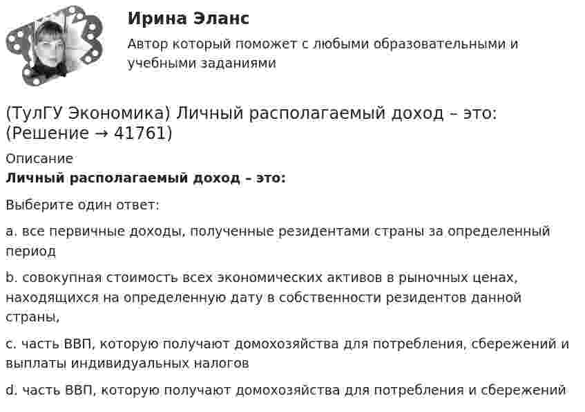      
          Описание
          Личный располагаемый доход – это:Выберите один ответ:a. все первичные доходы, полученные резидентами страны за определенный период b. совокупная стоимость всех экономических активов в рыночных ценах, находящихся на определенную дату в собственности резидентов данной страны, c. часть ВВП, которую получают домохозяйства для потребления, сбережений и выплаты индивидуальных налогов d. часть ВВП, которую получают домохозяйства для потребления и сбережений   
            
            
            (ТулГУ Экономика) Лизинг – это:(ТулГУ Экономика) Личный располагаемый доход – это:(ТулГУ Экономика) Льгота финансового характера, предоставляемая государством экспортеру для расширения вывоза товаров за границу:(ТулГУ Экономика) Маркетинг в туризме означает:(ТулГУ Экономика) Международная организация МБРР представляет собой:(ТулГУ Экономика) Международная организация стран-производителей и экспортеров нефти называется:(ТулГУ Экономика) Международный платежный оборот представляет собой:(ТулГУ Экономика) К какой группе стран относится следующая характеристика: «группа стран включена в мировой конвейер, выполняющий функции по сборке, ремонту машин и оборудования Сюда передаются традиционные и устаревшие технологии?(ТулГУ Экономика) К международным корпорациям относят те корпорации, у которых:(ТулГУ Экономика) Коммерческая практика, связанная с продажей фирмой одного и того же товара разным покупателям по разным ценам:(ТулГУ Экономика) Комплекс, затрагивающий вопросы, связанные с реализацией товаров и услуг, в который входят каналы распространения:(ТулГУ Экономика) Конвертируемость – это:(ТулГУ Экономика) Краткое, точное, доступное и понятное описание предполагаемого бизнеса:(ТулГУ Экономика) К товарам эластичного спроса в краткосрочном периоде относится