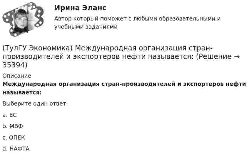      
          Описание
          Международная организация стран-производителей и экспортеров нефти называется:Выберите один ответ:a. ЕСb. МВФc. ОПЕК d. НАФТА   
            
            
            (ТулГУ Экономика) Международная организация МБРР представляет собой:(ТулГУ Экономика) Международная организация стран-производителей и экспортеров нефти называется:(ТулГУ Экономика) Международный платежный оборот представляет собой:(ТулГУ Экономика) Международный туризм в настоящее время:(ТулГУ Экономика) Модель рынка, при которой несколько фирм производят однородный или дифференцированный продукт, называется ….(ТулГУ Экономика) Модель рынка, при которой одна фирма производит уникальный продукт, называется .(ТулГУ Экономика) Наиболее общим показателем уровня международной специализации является:(ТулГУ Экономика) Конвертируемость – это:(ТулГУ Экономика) Краткое, точное, доступное и понятное описание предполагаемого бизнеса:(ТулГУ Экономика) К товарам эластичного спроса в краткосрочном периоде относится(ТулГУ Экономика) К уменьшению совокупного спроса при прочих равных условиях приведет:(ТулГУ Экономика) Лизинг – это:(ТулГУ Экономика) Личный располагаемый доход – это:(ТулГУ Экономика) Льгота финансового характера, предоставляемая государством экспортеру для расширения вывоза товаров за границу: