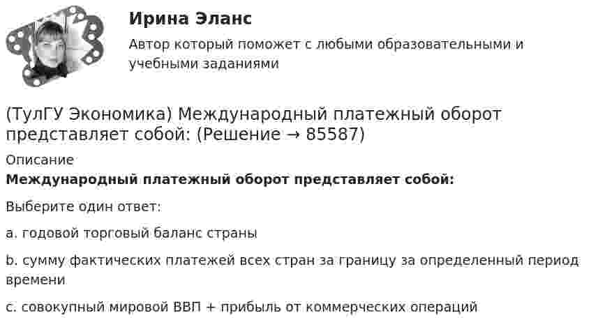      
            Описание
            Международный платежный оборот представляет собой:Выберите один ответ:a. годовой торговый баланс страныb. сумму фактических платежей всех стран за границу за определенный период времени c. совокупный мировой ВВП + прибыль от коммерческих операций   
            
            
            (ТулГУ Экономика) Международная организация стран-производителей и экспортеров нефти называется:(ТулГУ Экономика) Международный платежный оборот представляет собой:(ТулГУ Экономика) Международный туризм в настоящее время:(ТулГУ Экономика) Модель рынка, при которой несколько фирм производят однородный или дифференцированный продукт, называется ….(ТулГУ Экономика) Модель рынка, при которой одна фирма производит уникальный продукт, называется .(ТулГУ Экономика) Наиболее общим показателем уровня международной специализации является:(ТулГУ Экономика) Наиболее развитая интеграционная группировка в мировом хозяйстве:(ТулГУ Экономика) Краткое, точное, доступное и понятное описание предполагаемого бизнеса:(ТулГУ Экономика) К товарам эластичного спроса в краткосрочном периоде относится(ТулГУ Экономика) К уменьшению совокупного спроса при прочих равных условиях приведет:(ТулГУ Экономика) Лизинг – это:(ТулГУ Экономика) Личный располагаемый доход – это:(ТулГУ Экономика) Льгота финансового характера, предоставляемая государством экспортеру для расширения вывоза товаров за границу:(ТулГУ Экономика) Маркетинг в туризме означает: