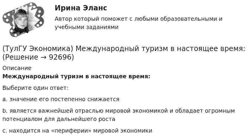      
            Описание
            Международный туризм в настоящее время:Выберите один ответ:a. значение его постепенно снижаетсяb. является важнейшей отраслью мировой экономикой и обладает огромным потенциалом для дальнейшего ростаc. находится на «периферии» мировой экономики   
            
            
            (ТулГУ Экономика) Международный платежный оборот представляет собой:(ТулГУ Экономика) Международный туризм в настоящее время:(ТулГУ Экономика) Модель рынка, при которой несколько фирм производят однородный или дифференцированный продукт, называется ….(ТулГУ Экономика) Модель рынка, при которой одна фирма производит уникальный продукт, называется .(ТулГУ Экономика) Наиболее общим показателем уровня международной специализации является:(ТулГУ Экономика) Наиболее развитая интеграционная группировка в мировом хозяйстве:(ТулГУ Экономика) На рынке товара А при увеличении доходов потребителей (N:4)…(ТулГУ Экономика) К товарам эластичного спроса в краткосрочном периоде относится(ТулГУ Экономика) К уменьшению совокупного спроса при прочих равных условиях приведет:(ТулГУ Экономика) Лизинг – это:(ТулГУ Экономика) Личный располагаемый доход – это:(ТулГУ Экономика) Льгота финансового характера, предоставляемая государством экспортеру для расширения вывоза товаров за границу:(ТулГУ Экономика) Маркетинг в туризме означает:(ТулГУ Экономика) Международная организация МБРР представляет собой: