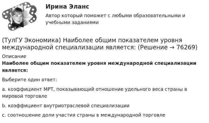      
            Описание
            Наиболее общим показателем уровня международной специализации является:Выберите один ответ:a. коэффициент МРТ, показывающий отношение удельного веса страны в мировой торговле b. коэффициент внутриотраслевой специализации c. соотношение доли участия страны в международной торговле   
            
            
            (ТулГУ Экономика) Модель рынка, при которой одна фирма производит уникальный продукт, называется .(ТулГУ Экономика) Наиболее общим показателем уровня международной специализации является:(ТулГУ Экономика) Наиболее развитая интеграционная группировка в мировом хозяйстве:(ТулГУ Экономика) На рынке товара А при увеличении доходов потребителей (N:4)…(ТулГУ Экономика) На фондовой бирже биржевые игроки на повышение:(ТулГУ Экономика) Необходимость активного государственного вмешательства в рыночную экономику обосновал:(ТулГУ Экономика) Нововведения в области техники, технологии, организации труда и управления, основанные на использовании достижений науки и трудового опыта:(ТулГУ Экономика) Личный располагаемый доход – это:(ТулГУ Экономика) Льгота финансового характера, предоставляемая государством экспортеру для расширения вывоза товаров за границу:(ТулГУ Экономика) Маркетинг в туризме означает:(ТулГУ Экономика) Международная организация МБРР представляет собой:(ТулГУ Экономика) Международная организация стран-производителей и экспортеров нефти называется:(ТулГУ Экономика) Международный платежный оборот представляет собой:(ТулГУ Экономика) Международный туризм в настоящее время: