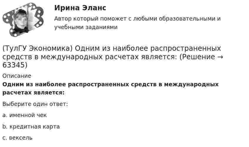      
            Описание
            Одним из наиболее распространенных средств в международных расчетах является:Выберите один ответ:a. именной чек b. кредитная карта c. вексель    
            
            
            (ТулГУ Экономика) Объем сбыта в денежном выражении.(ТулГУ Экономика) Одним из наиболее распространенных средств в международных расчетах является:(ТулГУ Экономика) Одним из основных методов МПК является:(ТулГУ Экономика) Одно из важнейших преимуществ, которым начинает обладать страна при участии а интеграционных процессах:(ТулГУ Экономика) Одной из основных современных функций финансового рынка является:(ТулГУ Экономика) Одной из причин миграции рабочей силы является:(ТулГУ Экономика) Основная задача макроэкономической стабилизации:(ТулГУ Экономика) Модель рынка, при которой одна фирма производит уникальный продукт, называется .(ТулГУ Экономика) Наиболее общим показателем уровня международной специализации является:(ТулГУ Экономика) Наиболее развитая интеграционная группировка в мировом хозяйстве:(ТулГУ Экономика) На рынке товара А при увеличении доходов потребителей (N:4)…(ТулГУ Экономика) На фондовой бирже биржевые игроки на повышение:(ТулГУ Экономика) Необходимость активного государственного вмешательства в рыночную экономику обосновал:(ТулГУ Экономика) Нововведения в области техники, технологии, организации труда и управления, основанные на использовании достижений науки и трудового опыта: