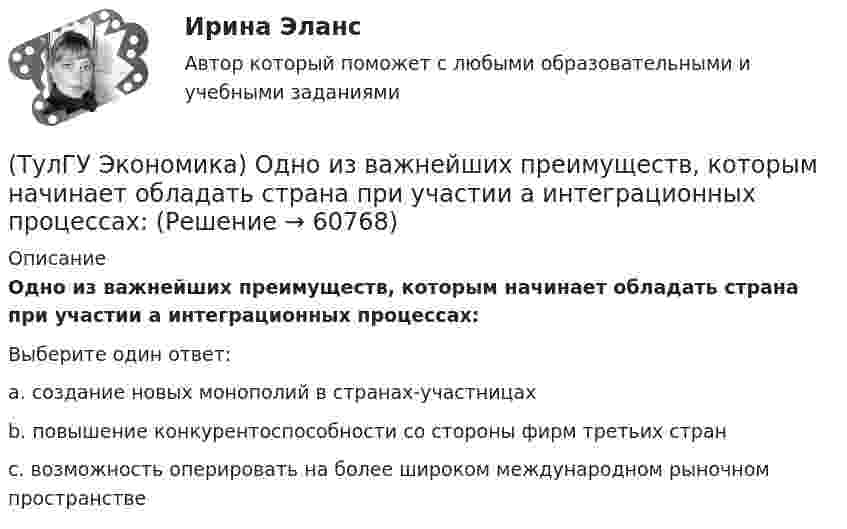      
            Описание
            Одно из важнейших преимуществ, которым начинает обладать страна при участии а интеграционных процессах:Выберите один ответ:a. создание новых монополий в странах-участницахb. повышение конкурентоспособности со стороны фирм третьих странc. возможность оперировать на более широком международном рыночном пространстве   
            
            
            (ТулГУ Экономика) Одним из основных методов МПК является:(ТулГУ Экономика) Одно из важнейших преимуществ, которым начинает обладать страна при участии а интеграционных процессах:(ТулГУ Экономика) Одной из основных современных функций финансового рынка является:(ТулГУ Экономика) Одной из причин миграции рабочей силы является:(ТулГУ Экономика) Основная задача макроэкономической стабилизации:(ТулГУ Экономика) Основная функция ключевой (резервной) валюты:(ТулГУ Экономика) Основной целью создания свободных экономических зон является:(ТулГУ Экономика) Наиболее развитая интеграционная группировка в мировом хозяйстве:(ТулГУ Экономика) На рынке товара А при увеличении доходов потребителей (N:4)…(ТулГУ Экономика) На фондовой бирже биржевые игроки на повышение:(ТулГУ Экономика) Необходимость активного государственного вмешательства в рыночную экономику обосновал:(ТулГУ Экономика) Нововведения в области техники, технологии, организации труда и управления, основанные на использовании достижений науки и трудового опыта:(ТулГУ Экономика) Общим направлением использования централизованных финансовых ресурсов является:(ТулГУ Экономика) Объем сбыта в денежном выражении.