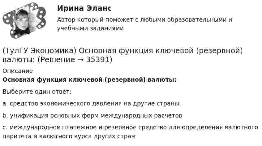      
          Описание
          Основная функция ключевой (резервной) валюты:Выберите один ответ:a. средство экономического давления на другие страныb. унификация основных форм международных расчетовc. международное платежное и резервное средство для определения валютного паритета и валютного курса других стран  
            
            
            (ТулГУ Экономика) Основная задача макроэкономической стабилизации:(ТулГУ Экономика) Основная функция ключевой (резервной) валюты:(ТулГУ Экономика) Основной целью создания свободных экономических зон является:(ТулГУ Экономика) Основным критерием для включения страны в группу развитых стран является:(ТулГУ Экономика) Основным торговым партнером Японии является:💯 ТулГУ Экономика (ответы на тесты, декабрь 2022)💯 ТулГУ Экономика (ответы на тесты, декабрь 2022)(ТулГУ Экономика) Нововведения в области техники, технологии, организации труда и управления, основанные на использовании достижений науки и трудового опыта:(ТулГУ Экономика) Общим направлением использования централизованных финансовых ресурсов является:(ТулГУ Экономика) Объем сбыта в денежном выражении.(ТулГУ Экономика) Одним из наиболее распространенных средств в международных расчетах является:(ТулГУ Экономика) Одним из основных методов МПК является:(ТулГУ Экономика) Одно из важнейших преимуществ, которым начинает обладать страна при участии а интеграционных процессах:(ТулГУ Экономика) Одной из основных современных функций финансового рынка является: