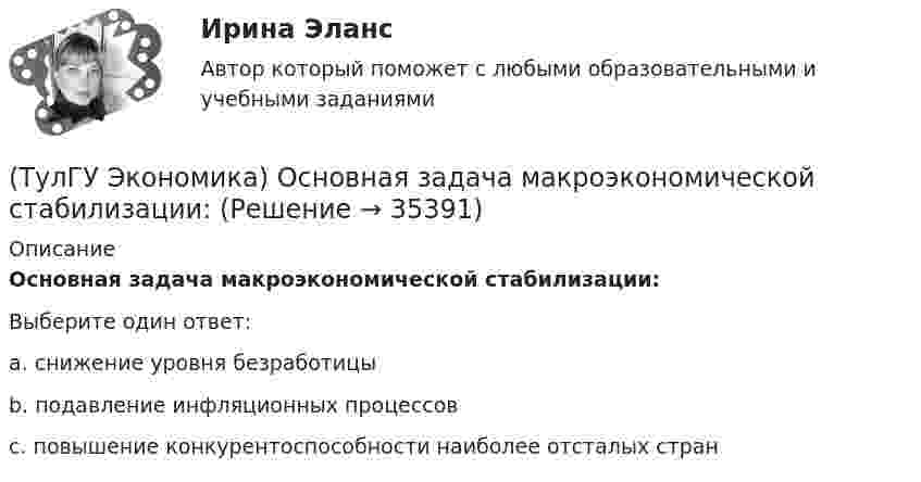      
          Описание
          Основная задача макроэкономической стабилизации:Выберите один ответ:a. снижение уровня безработицы b. подавление инфляционных процессов c. повышение конкурентоспособности наиболее отсталых стран   
            
            
            (ТулГУ Экономика) Одной из причин миграции рабочей силы является:(ТулГУ Экономика) Основная задача макроэкономической стабилизации:(ТулГУ Экономика) Основная функция ключевой (резервной) валюты:(ТулГУ Экономика) Основной целью создания свободных экономических зон является:(ТулГУ Экономика) Основным критерием для включения страны в группу развитых стран является:(ТулГУ Экономика) Основным торговым партнером Японии является:💯 ТулГУ Экономика (ответы на тесты, декабрь 2022)(ТулГУ Экономика) Необходимость активного государственного вмешательства в рыночную экономику обосновал:(ТулГУ Экономика) Нововведения в области техники, технологии, организации труда и управления, основанные на использовании достижений науки и трудового опыта:(ТулГУ Экономика) Общим направлением использования централизованных финансовых ресурсов является:(ТулГУ Экономика) Объем сбыта в денежном выражении.(ТулГУ Экономика) Одним из наиболее распространенных средств в международных расчетах является:(ТулГУ Экономика) Одним из основных методов МПК является:(ТулГУ Экономика) Одно из важнейших преимуществ, которым начинает обладать страна при участии а интеграционных процессах:
