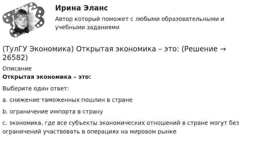      
          Описание
          Открытая экономика – это:Выберите один ответ:a. снижение таможенных пошлин в стране b. ограничение импорта в страну c. экономика, где все субъекты экономических отношений в стране могут без ограничений участвовать в операциях на мировом рынке   
            
            
            💯 ТулГУ Экономика (ответы на тесты, октябрь 2022)(ТулГУ Экономика) Открытая экономика – это:(ТулГУ Экономика) Отметьте несуществующий субъект современной мировой экономики:(ТулГУ Экономика) Отметьте основной фактор, обусловивший развитие международных валютных отношений:(ТулГУ Экономика) Отметьте, что из этого не является интеграционной группировкой:(ТулГУ Экономика) Перемещение людей через границы определенных территорий со сменой постоянного места жительства или возвращения к нему – это:(ТулГУ Экономика) Перемещение населения через государственные границы с целью вступления в трудовые отношения с работодателями в другой стране – это:(ТулГУ Экономика) Одной из причин миграции рабочей силы является:(ТулГУ Экономика) Основная задача макроэкономической стабилизации:(ТулГУ Экономика) Основная функция ключевой (резервной) валюты:(ТулГУ Экономика) Основной целью создания свободных экономических зон является:(ТулГУ Экономика) Основным критерием для включения страны в группу развитых стран является:(ТулГУ Экономика) Основным торговым партнером Японии является:💯 ТулГУ Экономика (ответы на тесты, декабрь 2022)