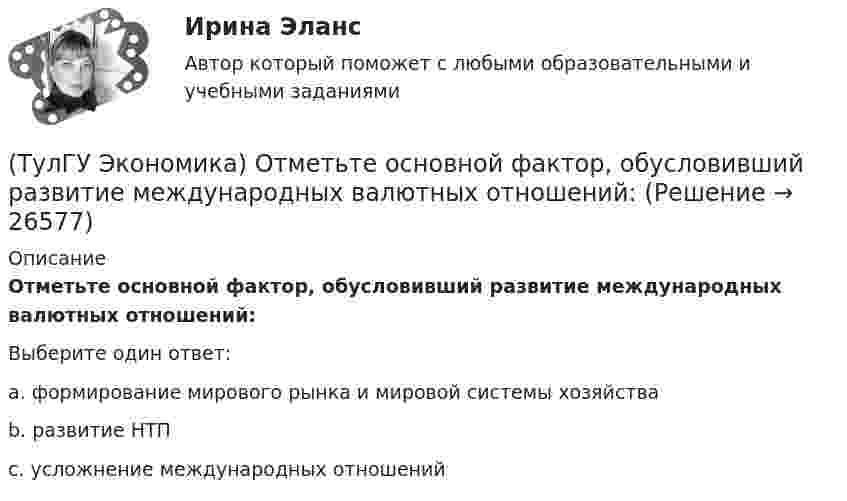      
          Описание
          Отметьте основной фактор, обусловивший развитие международных валютных отношений:Выберите один ответ:a. формирование мирового рынка и мировой системы хозяйства b. развитие НТП c. усложнение международных отношений   
            
            
            (ТулГУ Экономика) Отметьте несуществующий субъект современной мировой экономики:(ТулГУ Экономика) Отметьте основной фактор, обусловивший развитие международных валютных отношений:(ТулГУ Экономика) Отметьте, что из этого не является интеграционной группировкой:(ТулГУ Экономика) Перемещение людей через границы определенных территорий со сменой постоянного места жительства или возвращения к нему – это:(ТулГУ Экономика) Перемещение населения через государственные границы с целью вступления в трудовые отношения с работодателями в другой стране – это:(ТулГУ Экономика) Платежи, выплачиваемые одной из сторон за нарушение обязательств, зафиксированных в соглашении, в целях возмещения убытков:(ТулГУ Экономика) Платежи, выплачиваемые одной из сторон за нарушение обязательств, зафиксированных в соглашении, в целях возмещения убытков: (пени / налоги / штрафы)(ТулГУ Экономика) Основная функция ключевой (резервной) валюты:(ТулГУ Экономика) Основной целью создания свободных экономических зон является:(ТулГУ Экономика) Основным критерием для включения страны в группу развитых стран является:(ТулГУ Экономика) Основным торговым партнером Японии является:💯 ТулГУ Экономика (ответы на тесты, декабрь 2022)💯 ТулГУ Экономика (ответы на тесты, декабрь 2022)💯 ТулГУ Экономика (ответы на тесты, октябрь 2022)