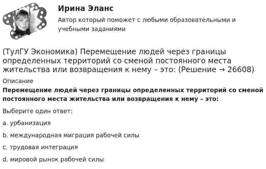      
          Описание
          Перемещение людей через границы определенных территорий со сменой постоянного места жительства или возвращения к нему – это:Выберите один ответ:a. урбанизацияb. международная миграция рабочей силыc. трудовая интеграцияd. мировой рынок рабочей силы  
            
            
            (ТулГУ Экономика) Отметьте, что из этого не является интеграционной группировкой:(ТулГУ Экономика) Перемещение людей через границы определенных территорий со сменой постоянного места жительства или возвращения к нему – это:(ТулГУ Экономика) Перемещение населения через государственные границы с целью вступления в трудовые отношения с работодателями в другой стране – это:(ТулГУ Экономика) Платежи, выплачиваемые одной из сторон за нарушение обязательств, зафиксированных в соглашении, в целях возмещения убытков:(ТулГУ Экономика) Платежи, выплачиваемые одной из сторон за нарушение обязательств, зафиксированных в соглашении, в целях возмещения убытков: (пени / налоги / штрафы)(ТулГУ Экономика) Под финансовым обеспечением понимают:(ТулГУ Экономика) Понижение курса национальной валюты означает:(ТулГУ Экономика) Основным критерием для включения страны в группу развитых стран является:(ТулГУ Экономика) Основным торговым партнером Японии является:💯 ТулГУ Экономика (ответы на тесты, декабрь 2022)💯 ТулГУ Экономика (ответы на тесты, декабрь 2022)💯 ТулГУ Экономика (ответы на тесты, октябрь 2022)(ТулГУ Экономика) Открытая экономика – это:(ТулГУ Экономика) Отметьте несуществующий субъект современной мировой экономики: