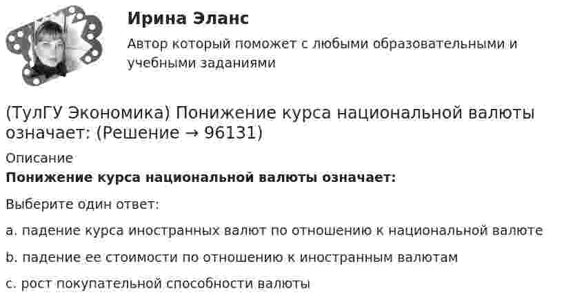      
            Описание
            Понижение курса национальной валюты означает:Выберите один ответ:a. падение курса иностранных валют по отношению к национальной валюте b. падение ее стоимости по отношению к иностранным валютам c. рост покупательной способности валюты    
            
            
            (ТулГУ Экономика) Под финансовым обеспечением понимают:(ТулГУ Экономика) Понижение курса национальной валюты означает:(ТулГУ Экономика) Потери от импортной пошлины несут:(ТулГУ Экономика) Право или привилегия реализовывать определенного вида товары или услуги под известной маркой:[ТулГУ] Экономика природопользования (тест, зачет, экзамен, вопросы, ответы)(ТулГУ Экономика) При увеличении розничных цен на апельсины (при прочих равных условиях)…(ТулГУ Экономика) Проникновение крупной компании в другие отрасли, не находящиеся в прямой производственной связи с их основной деятельностью, называется:(ТулГУ Экономика) Открытая экономика – это:(ТулГУ Экономика) Отметьте несуществующий субъект современной мировой экономики:(ТулГУ Экономика) Отметьте основной фактор, обусловивший развитие международных валютных отношений:(ТулГУ Экономика) Отметьте, что из этого не является интеграционной группировкой:(ТулГУ Экономика) Перемещение людей через границы определенных территорий со сменой постоянного места жительства или возвращения к нему – это:(ТулГУ Экономика) Перемещение населения через государственные границы с целью вступления в трудовые отношения с работодателями в другой стране – это:(ТулГУ Экономика) Платежи, выплачиваемые одной из сторон за нарушение обязательств, зафиксированных в соглашении, в целях возмещения убытков: