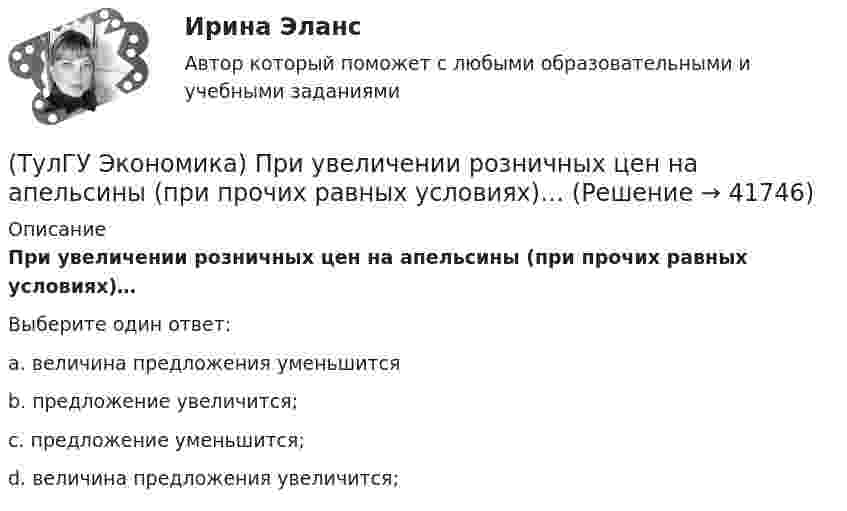      
          Описание
          При увеличении розничных цен на апельсины (при прочих равных условиях)…Выберите один ответ:a. величина предложения уменьшитсяb. предложение увеличится; c. предложение уменьшится; d. величина предложения увеличится;   
            
            
            [ТулГУ] Экономика природопользования (тест, зачет, экзамен, вопросы, ответы)(ТулГУ Экономика) При увеличении розничных цен на апельсины (при прочих равных условиях)…(ТулГУ Экономика) Проникновение крупной компании в другие отрасли, не находящиеся в прямой производственной связи с их основной деятельностью, называется:(ТулГУ Экономика) Протекционистские тарифы делают:(ТулГУ Экономика) Свойство валюты свободно обмениваться на другие валюты или на золото(ТулГУ Экономика) Система путешествий, осуществляемая на основе межгосударственного взаимодействия, - это:(ТулГУ Экономика) Совокупность финансово-кредитных организаций и инструментов, которые перераспределяют финансовые активы между кредиторами и заемщиками, продавцами и покупателями финансовых ресурсов называется:(ТулГУ Экономика) Перемещение людей через границы определенных территорий со сменой постоянного места жительства или возвращения к нему – это:(ТулГУ Экономика) Перемещение населения через государственные границы с целью вступления в трудовые отношения с работодателями в другой стране – это:(ТулГУ Экономика) Платежи, выплачиваемые одной из сторон за нарушение обязательств, зафиксированных в соглашении, в целях возмещения убытков:(ТулГУ Экономика) Платежи, выплачиваемые одной из сторон за нарушение обязательств, зафиксированных в соглашении, в целях возмещения убытков: (пени / налоги / штрафы)(ТулГУ Экономика) Под финансовым обеспечением понимают:(ТулГУ Экономика) Понижение курса национальной валюты означает:(ТулГУ Экономика) Потери от импортной пошлины несут:
