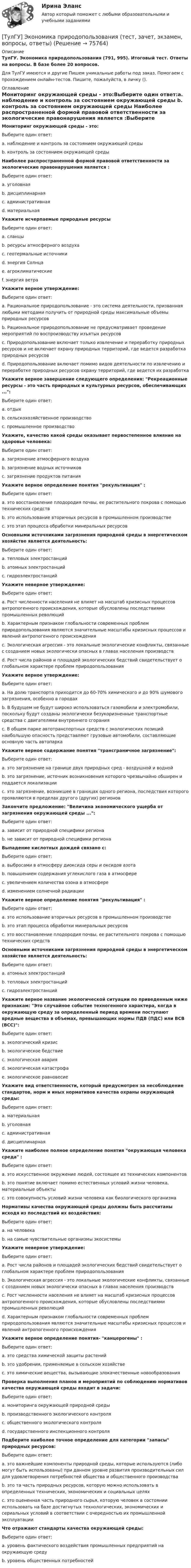      
            Описание
            ТулГУ. Экономика природопользования (791, 995). Итоговый тест. Ответы на вопросы. В базе более 20 вопросов.Для ТулГУ имеются и другие  Пишем уникальные работы под заказ. Помогаем с прохождением онлайн-тестов. Пишите, пожалуйста, в личку (). 
            Оглавление
            Мониторинг окружающей среды - это:Выберите один ответ:a. наблюдение и контроль за состоянием окружающей среды b. контроль за состоянием окружающей среды Наиболее распространенной формой правовой ответственности за экологические правонарушения является :Выберите один ответ:a. уголовная b. дисциплинарная c. административная d. материальная Укажите исчерпаемые природные ресурсыВыберите один ответ:a. сланцы b. ресурсы атмосферного воздуха c. геотермальные источники d. энергия Солнца e. агроклиматические f. энергия ветра Укажите верное утверждение:Выберите один ответ:a. Рациональное природопользование - это система деятельности, призванная любыми методами получить от природной среды максимальные объемы природных ресурсов b. Рациональное природопользование не предусматривает проведение мероприятий по воспроизводству изъятых ресурсов c. Природопользование включает только извлечение и переработку природных ресурсов и не включает охрану природных территорий, где ведется разработка природных ресурсов d. Природопользование включает помимо видов деятельности по извлечению и переработке природных ресурсов охрану территорий, где ведется их разработка Укажите верное завершение следующего определения: Рекреационные ресурсы - это часть природных и культурных ресурсов, обеспечивающих ...:Выберите один ответ:a. отдых b. сельскохозяйственное производство c. промышленное производство Укажите, качество какой среды оказывает первостепенное влияние на здоровье человека:Выберите один ответ:a. загрязнение атмосферного воздуха b. загрязнение водных источников c. загрязнение продуктов питания Укажите верное определение понятия рекультивация :Выберите один ответ:a. это восстановление плодородия почвы, ее растительного покрова с помощью технических средств b. это использование вторичных ресурсов в промышленном производстве c. это этап процесса обработки минеральных ресурсов Основными источниками загрязнения природной среды в энергетическом хозяйстве является деятельность:Выберите один ответ:a. тепловых электростанций b. атомных электростанций c. гидроэлектростанций Укажите неверное утверждение:Выберите один ответ:a. Рост численности населения не влияет на масштаб кризисных процессов антропогенного происхождения, которые обусловлены последствиями промышленных революций b. Характерным признаком глобальности современных проблем природопользования являются значительные масштабы кризисных процессов и явлений антропогенного происхождения c. Экологическая агрессия - это локальные экологические конфликты, связанные с созданием новых экологически опасных в главах населения производств d. Рост числа районов и площадей экологических бедствий свидетельствует о глобальном характере проблем природопользования Укажите верное утверждение:Выберите один ответ:a. На долю транспорта приходится до 60-70% химического и до 90% шумового загрязнения, особенно в городах b. В будущем не будут широко использоваться газомобили и электромобили, поскольку будут созданы экологически безукоризненные транспортные средства с двигателями внутреннего сгорания c. В общем парке автотранспортных средств с экологических позиций наибольшую опасность представляют грузовые автомобили, составляющие основную часть автопарка Укажите верное содержание понятия трансграничное загрязнение:Выберите один ответ:a. это загрязнение на границе двух природных сред - воздушной и водной b. это загрязнение, источник возникновения которого чрезвычайно обширен и поддается локализации c. это загрязнение, возникшее в границах одного региона, последствия которого проявляются в пределах другого (других) регионов Закончите предложение: Величина экономического ущерба от загрязнения окружающей среды ...:Выберите один ответ:a. зависит от природной специфики региона b. не зависит от природной специфики региона Выпадение кислотных дождей связано с:Выберите один ответ:a. выбросами в атмосферу диоксида серы и оксидов азота b. повышением содержания углекислого газа в атмосфере c. увеличением количества озона в атмосфере d. изменением солнечной радиации Укажите верное определение понятия рекультивация :Выберите один ответ:a. это использование вторичных ресурсов в промышленном производстве b. это этап процесса обработки минеральных ресурсов c. это восстановление плодородия почвы, ее растительного покрова с помощью технических средств Основными источниками загрязнения природной среды в энергетическом хозяйстве является деятельность:Выберите один ответ:a. атомных электростанций b. тепловых электростанций c. гидроэлектростанций Укажите верное название экологической ситуации по приведенным ниже признакам: Это случайное событие техногенного характера, когда в окружающую среду за определенный период времени поступают вредные вещества в объемах, превышающих нормы ПДВ (ПДС) или ВСВ (ВСС):Выберите один ответ:a. экологический кризис b. экологическое бедствие c. экологическая авария d. экологическая катастрофа e. экологическое равновесие Укажите вид ответственности, который предусмотрен за несоблюдение стандартов, норм и иных нормативов качества охраны окружающей среды:Выберите один ответ:a. материальная b. уголовная c. административная d. дисциплинарная Укажите наиболее полное определение понятия окружающая человека среда :Выберите один ответ:a. это искусственное окружение людей, состоящее из технических компонентов b. это понятие включает помимо естественных условий жизни человека, материальные объекты c. это совокупность условий жизни человека как биологического организма Нормативы качества окружающей среды должны быть рассчитаны исходя из последствий их воздействия:Выберите один ответ:a. на человека b. на самые чувствительные организмы экосистемы Укажите неверное утверждение:Выберите один ответ:a. Рост числа районов и площадей экологических бедствий свидетельствует о глобальном характере проблем природопользования b. Экологическая агрессия - это локальные экологические конфликты, связанные с созданием новых экологически опасных в главах населения производств c. Рост численности населения не влияет на масштаб кризисных процессов антропогенного происхождения, которые обусловлены последствиями промышленных революций d. Характерным признаком глобальности современных проблем природопользования являются значительные масштабы кризисных процессов и явлений антропогенного происхождения Укажите верное определение понятия- канцерогены :Выберите один ответ:a. это средства химической защиты растений b. это удобрения, применяемые в сельском хозяйстве c. это химические вещества, вызывающие злокачественные новообразования Проверка выполнения планов и мероприятий по соблюдению нормативов качества окружающей среды входит в задачи:Выберите один ответ:a. мониторинга окружающей природной среды b. производственного экологического контроля c. общественного экологического контроля d. государственного инспекционного контроля Подберите наиболее точное определение для категории запасы природных ресурсов:Выберите один ответ:a. это важнейшие компоненты природной среды, которые используются (либо могут быть использованы) при данном уровне развития производительных сил для удовлетворения потребностей общества и общественного производства b. это та часть природных ресурсов, которую можно использовать в определенных технических, экономических и социальных целях c. это оцененная часть природного сырья, которую человек в состоянии использовать на базе достигнутых технологических, экономических и сериальных условий в соответствии с очередностью их промышленной эксплуатации Что отражают стандарты качества окружающей среды:Выберите один ответ:a. уровень фактического воздействия промышленных предприятий на окружающую среду b. уровень общественных потребностей  
            
            
            (ТулГУ Экономика) Право или привилегия реализовывать определенного вида товары или услуги под известной маркой:[ТулГУ] Экономика природопользования (тест, зачет, экзамен, вопросы, ответы)(ТулГУ Экономика) При увеличении розничных цен на апельсины (при прочих равных условиях)…(ТулГУ Экономика) Проникновение крупной компании в другие отрасли, не находящиеся в прямой производственной связи с их основной деятельностью, называется:(ТулГУ Экономика) Протекционистские тарифы делают:(ТулГУ Экономика) Свойство валюты свободно обмениваться на другие валюты или на золото(ТулГУ Экономика) Система путешествий, осуществляемая на основе межгосударственного взаимодействия, - это:(ТулГУ Экономика) Отметьте, что из этого не является интеграционной группировкой:(ТулГУ Экономика) Перемещение людей через границы определенных территорий со сменой постоянного места жительства или возвращения к нему – это:(ТулГУ Экономика) Перемещение населения через государственные границы с целью вступления в трудовые отношения с работодателями в другой стране – это:(ТулГУ Экономика) Платежи, выплачиваемые одной из сторон за нарушение обязательств, зафиксированных в соглашении, в целях возмещения убытков:(ТулГУ Экономика) Платежи, выплачиваемые одной из сторон за нарушение обязательств, зафиксированных в соглашении, в целях возмещения убытков: (пени / налоги / штрафы)(ТулГУ Экономика) Под финансовым обеспечением понимают:(ТулГУ Экономика) Понижение курса национальной валюты означает: