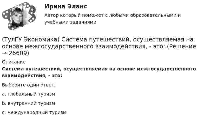      
          Описание
          Система путешествий, осуществляемая на основе межгосударственного взаимодействия, - это:Выберите один ответ:a. глобальный туризм b. внутренний туризм c. международный туризм   
            
            
            (ТулГУ Экономика) Свойство валюты свободно обмениваться на другие валюты или на золото(ТулГУ Экономика) Система путешествий, осуществляемая на основе межгосударственного взаимодействия, - это:(ТулГУ Экономика) Совокупность финансово-кредитных организаций и инструментов, которые перераспределяют финансовые активы между кредиторами и заемщиками, продавцами и покупателями финансовых ресурсов называется:(ТулГУ Экономика) Совокупность элементов рынка, обеспечивающая его функционирование как системы:(ТулГУ Экономика) Современный этап развития международных корпораций характеризуется появлением:(ТулГУ Экономика) Согласно Золотому правилу фирма, в краткосрочном периоде максимизирует прибыль, еслипри объеме производства, для которого MR=MC(ТулГУ Экономика) Согласно теории сравнительного преимущества международная специализация страны определяется:(ТулГУ Экономика) Под финансовым обеспечением понимают:(ТулГУ Экономика) Понижение курса национальной валюты означает:(ТулГУ Экономика) Потери от импортной пошлины несут:(ТулГУ Экономика) Право или привилегия реализовывать определенного вида товары или услуги под известной маркой:[ТулГУ] Экономика природопользования (тест, зачет, экзамен, вопросы, ответы)(ТулГУ Экономика) При увеличении розничных цен на апельсины (при прочих равных условиях)…(ТулГУ Экономика) Проникновение крупной компании в другие отрасли, не находящиеся в прямой производственной связи с их основной деятельностью, называется: