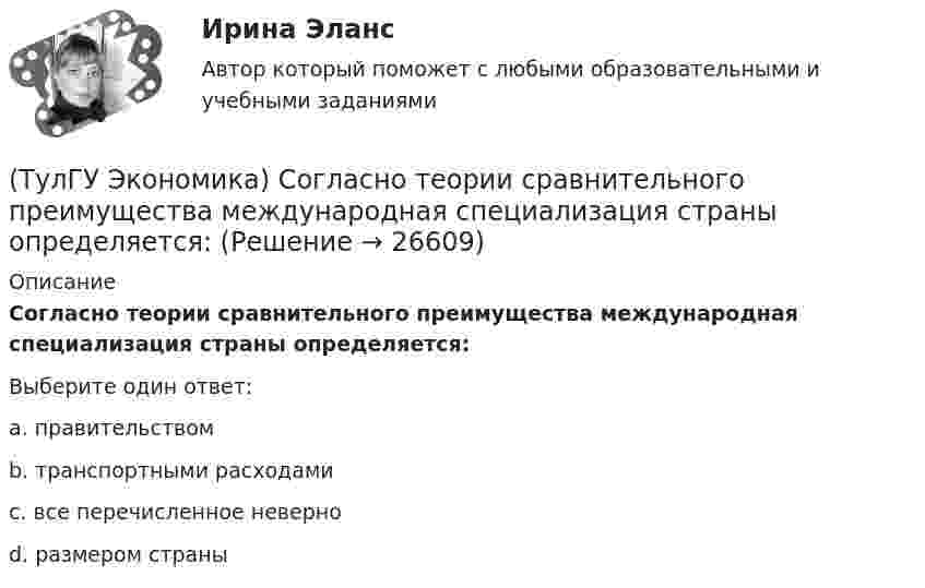      
          Описание
          Согласно теории сравнительного преимущества международная специализация страны определяется:Выберите один ответ:a. правительствомb. транспортными расходамиc. все перечисленное неверноd. размером страны  
            
            
            (ТулГУ Экономика) Согласно Золотому правилу фирма, в краткосрочном периоде максимизирует прибыль, еслипри объеме производства, для которого MR=MC(ТулГУ Экономика) Согласно теории сравнительного преимущества международная специализация страны определяется:(ТулГУ Экономика) Соотношение между двумя валютами, устанавливаемое в законодательном порядке:(ТулГУ Экономика) Специально разработанное оригинальное начертание полного или сокращенного наименования организации или группы ее товаров или услуг:(ТулГУ Экономика) Способность предприятия своевременно выполнять свои платежные обязательства:(ТулГУ Экономика) Спрос на деньги для сделок:(ТулГУ Экономика) Сравнительное преимущество – это:(ТулГУ Экономика) При увеличении розничных цен на апельсины (при прочих равных условиях)…(ТулГУ Экономика) Проникновение крупной компании в другие отрасли, не находящиеся в прямой производственной связи с их основной деятельностью, называется:(ТулГУ Экономика) Протекционистские тарифы делают:(ТулГУ Экономика) Свойство валюты свободно обмениваться на другие валюты или на золото(ТулГУ Экономика) Система путешествий, осуществляемая на основе межгосударственного взаимодействия, - это:(ТулГУ Экономика) Совокупность финансово-кредитных организаций и инструментов, которые перераспределяют финансовые активы между кредиторами и заемщиками, продавцами и покупателями финансовых ресурсов называется:(ТулГУ Экономика) Совокупность элементов рынка, обеспечивающая его функционирование как системы: