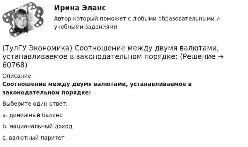      
            Описание
            Соотношение между двумя валютами, устанавливаемое в законодательном порядке:Выберите один ответ:a. денежный баланс b. национальный доход c. валютный паритет    
            
            
            (ТулГУ Экономика) Согласно теории сравнительного преимущества международная специализация страны определяется:(ТулГУ Экономика) Соотношение между двумя валютами, устанавливаемое в законодательном порядке:(ТулГУ Экономика) Специально разработанное оригинальное начертание полного или сокращенного наименования организации или группы ее товаров или услуг:(ТулГУ Экономика) Способность предприятия своевременно выполнять свои платежные обязательства:(ТулГУ Экономика) Спрос на деньги для сделок:(ТулГУ Экономика) Сравнительное преимущество – это:(ТулГУ Экономика) Среднегодовые темпы прироста ВВП в 60-х – 90-х гг ХХ в в развитых странах составляли 3,2%, а среднегодовые темпы прироста ВВП в новых индустриальных странах опережали этот показатель и составляли:(ТулГУ Экономика) Проникновение крупной компании в другие отрасли, не находящиеся в прямой производственной связи с их основной деятельностью, называется:(ТулГУ Экономика) Протекционистские тарифы делают:(ТулГУ Экономика) Свойство валюты свободно обмениваться на другие валюты или на золото(ТулГУ Экономика) Система путешествий, осуществляемая на основе межгосударственного взаимодействия, - это:(ТулГУ Экономика) Совокупность финансово-кредитных организаций и инструментов, которые перераспределяют финансовые активы между кредиторами и заемщиками, продавцами и покупателями финансовых ресурсов называется:(ТулГУ Экономика) Совокупность элементов рынка, обеспечивающая его функционирование как системы:(ТулГУ Экономика) Современный этап развития международных корпораций характеризуется появлением:
