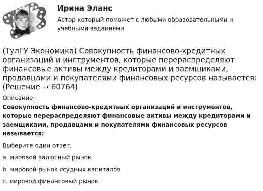      
            Описание
            Совокупность финансово-кредитных организаций и инструментов, которые перераспределяют финансовые активы между кредиторами и заемщиками, продавцами и покупателями финансовых ресурсов называется:Выберите один ответ:a. мировой валютный рынок b. мировой рынок ссудных капиталов c. мировой финансовый рынок    
            
            
            (ТулГУ Экономика) Система путешествий, осуществляемая на основе межгосударственного взаимодействия, - это:(ТулГУ Экономика) Совокупность финансово-кредитных организаций и инструментов, которые перераспределяют финансовые активы между кредиторами и заемщиками, продавцами и покупателями финансовых ресурсов называется:(ТулГУ Экономика) Совокупность элементов рынка, обеспечивающая его функционирование как системы:(ТулГУ Экономика) Современный этап развития международных корпораций характеризуется появлением:(ТулГУ Экономика) Согласно Золотому правилу фирма, в краткосрочном периоде максимизирует прибыль, еслипри объеме производства, для которого MR=MC(ТулГУ Экономика) Согласно теории сравнительного преимущества международная специализация страны определяется:(ТулГУ Экономика) Соотношение между двумя валютами, устанавливаемое в законодательном порядке:(ТулГУ Экономика) Понижение курса национальной валюты означает:(ТулГУ Экономика) Потери от импортной пошлины несут:(ТулГУ Экономика) Право или привилегия реализовывать определенного вида товары или услуги под известной маркой:[ТулГУ] Экономика природопользования (тест, зачет, экзамен, вопросы, ответы)(ТулГУ Экономика) При увеличении розничных цен на апельсины (при прочих равных условиях)…(ТулГУ Экономика) Проникновение крупной компании в другие отрасли, не находящиеся в прямой производственной связи с их основной деятельностью, называется:(ТулГУ Экономика) Протекционистские тарифы делают: