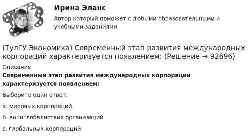      
            Описание
            Современный этап развития международных корпораций характеризуется появлением:Выберите один ответ:a. мировых корпораций b. антиглобалистких организаций c. глобальных корпораций    
            
            
            (ТулГУ Экономика) Совокупность элементов рынка, обеспечивающая его функционирование как системы:(ТулГУ Экономика) Современный этап развития международных корпораций характеризуется появлением:(ТулГУ Экономика) Согласно Золотому правилу фирма, в краткосрочном периоде максимизирует прибыль, еслипри объеме производства, для которого MR=MC(ТулГУ Экономика) Согласно теории сравнительного преимущества международная специализация страны определяется:(ТулГУ Экономика) Соотношение между двумя валютами, устанавливаемое в законодательном порядке:(ТулГУ Экономика) Специально разработанное оригинальное начертание полного или сокращенного наименования организации или группы ее товаров или услуг:(ТулГУ Экономика) Способность предприятия своевременно выполнять свои платежные обязательства:(ТулГУ Экономика) Право или привилегия реализовывать определенного вида товары или услуги под известной маркой:[ТулГУ] Экономика природопользования (тест, зачет, экзамен, вопросы, ответы)(ТулГУ Экономика) При увеличении розничных цен на апельсины (при прочих равных условиях)…(ТулГУ Экономика) Проникновение крупной компании в другие отрасли, не находящиеся в прямой производственной связи с их основной деятельностью, называется:(ТулГУ Экономика) Протекционистские тарифы делают:(ТулГУ Экономика) Свойство валюты свободно обмениваться на другие валюты или на золото(ТулГУ Экономика) Система путешествий, осуществляемая на основе межгосударственного взаимодействия, - это: