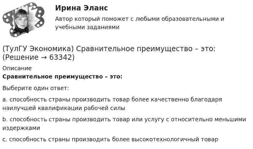      
            Описание
            Сравнительное преимущество – это:Выберите один ответ:a. способность страны производить товар более качественно благодаря наилучшей квалификации рабочей силыb. способность страны производить товар или услугу с относительно меньшими издержкамиc. способность страны производить более высокотехнологичный товар   
            
            
            (ТулГУ Экономика) Спрос на деньги для сделок:(ТулГУ Экономика) Сравнительное преимущество – это:(ТулГУ Экономика) Среднегодовые темпы прироста ВВП в 60-х – 90-х гг ХХ в в развитых странах составляли 3,2%, а среднегодовые темпы прироста ВВП в новых индустриальных странах опережали этот показатель и составляли:(ТулГУ Экономика) Строительные циклы продолжительностью 16-25 лет носят имя:(ТулГУ Экономика строительства) ARR (average accounting return) – это:(ТулГУ Экономика строительства) DER – это:(ТулГУ Экономика строительства) «Базисом» любого экономического обоснования структуры управления является:(ТулГУ Экономика) Совокупность финансово-кредитных организаций и инструментов, которые перераспределяют финансовые активы между кредиторами и заемщиками, продавцами и покупателями финансовых ресурсов называется:(ТулГУ Экономика) Совокупность элементов рынка, обеспечивающая его функционирование как системы:(ТулГУ Экономика) Современный этап развития международных корпораций характеризуется появлением:(ТулГУ Экономика) Согласно Золотому правилу фирма, в краткосрочном периоде максимизирует прибыль, еслипри объеме производства, для которого MR=MC(ТулГУ Экономика) Согласно теории сравнительного преимущества международная специализация страны определяется:(ТулГУ Экономика) Соотношение между двумя валютами, устанавливаемое в законодательном порядке:(ТулГУ Экономика) Специально разработанное оригинальное начертание полного или сокращенного наименования организации или группы ее товаров или услуг: