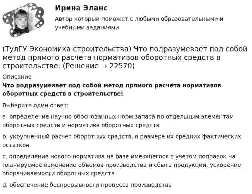      
          Описание
          Что подразумевает под собой метод прямого расчета нормативов оборотных средств в строительстве:Выберите один ответ:a. определение научно обоснованных норм запаса по отдельным элементам оборотных средств и норматива оборотных средств b. укрупненный расчет оборотных средств, в размере их средних фактических остатков c. определение нового норматива на базе имеющегося с учетом поправок на планируемое изменение объемов производства и сбыта продукции, ускорение оборачиваемости оборотных средств d. обеспечение беспрерывности процесса производства   
            
            
            (ТулГУ Экономика строительства) Что относится к текущим затратам:(ТулГУ Экономика строительства) Что подразумевает под собой метод прямого расчета нормативов оборотных средств в строительстве:(ТулГУ Экономика строительства) Что характеризует уровень фондоемкости, исчисленной по сметной (договорной) стоимости СМР, выполняемых собственными силами подрядной организации:(ТулГУ Экономика) Суммы предстоящих выплат предприятия в соответствии с его договорами с поставщиками(ТулГУ Экономика) Темпы миграции рабочей силы в ЕС:[ТулГУ] Экономика (тест, зачет, экзамен, вопросы, ответы)(ТулГУ Экономика) ТНК возникают на основе:(ТулГУ Экономика строительства) Портфельные инвестиции – это:(ТулГУ Экономика строительства) Предварительная калькуляция, составляемая на основе норм, действующих на определенную дату и применяемую для краткосрочного планирования называется:(ТулГУ Экономика строительства) Прибыль прошлых лет, выявленная в отчетном году является:(ТулГУ Экономика строительства) При последовательном методе организации строительной деятельности:(ТулГУ Экономика строительства) Рассчитать сметную стоимость общестроительных работ, если дана сметная стоимость:  Разработка грунта - 500 руб.  Ручная доработка грунта – 200 руб.  Устройство фундаментов – 300 руб.   Накладные расходы - 10%(ТулГУ Экономика строительства) Чем определяется качество исполнения продукции продукции ?(ТулГУ Экономика строительства) Чистая приведённая стоимость – это: