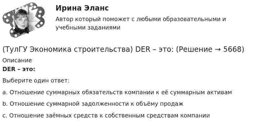      
          Описание
          DER – это:Выберите один ответ:a. Отношение суммарных обязательств компании к её суммарным активам b. Отношение суммарной задолженности к объёму продаж c. Отношение заёмных средств к собственным средствам компании   
            
            
            (ТулГУ Экономика строительства) ARR (average accounting return) – это:(ТулГУ Экономика строительства) DER – это:(ТулГУ Экономика строительства) «Базисом» любого экономического обоснования структуры управления является:(ТулГУ Экономика строительства) Виды затрат по отношению к объему производства:(ТулГУ Экономика строительства) Высвобождение оборотных средств в результате ускорения их оборачиваемости может быть:(ТулГУ Экономика строительства) Для каких строительных материалов действуют единые зональные сметные цены?(ТулГУ Экономика строительства) Затраты, приходящиеся на единицу производственной мощности, площади или объема зданий, протяженности сооружений, это?(ТулГУ Экономика) Согласно теории сравнительного преимущества международная специализация страны определяется:(ТулГУ Экономика) Соотношение между двумя валютами, устанавливаемое в законодательном порядке:(ТулГУ Экономика) Специально разработанное оригинальное начертание полного или сокращенного наименования организации или группы ее товаров или услуг:(ТулГУ Экономика) Способность предприятия своевременно выполнять свои платежные обязательства:(ТулГУ Экономика) Спрос на деньги для сделок:(ТулГУ Экономика) Сравнительное преимущество – это:(ТулГУ Экономика) Среднегодовые темпы прироста ВВП в 60-х – 90-х гг ХХ в в развитых странах составляли 3,2%, а среднегодовые темпы прироста ВВП в новых индустриальных странах опережали этот показатель и составляли: