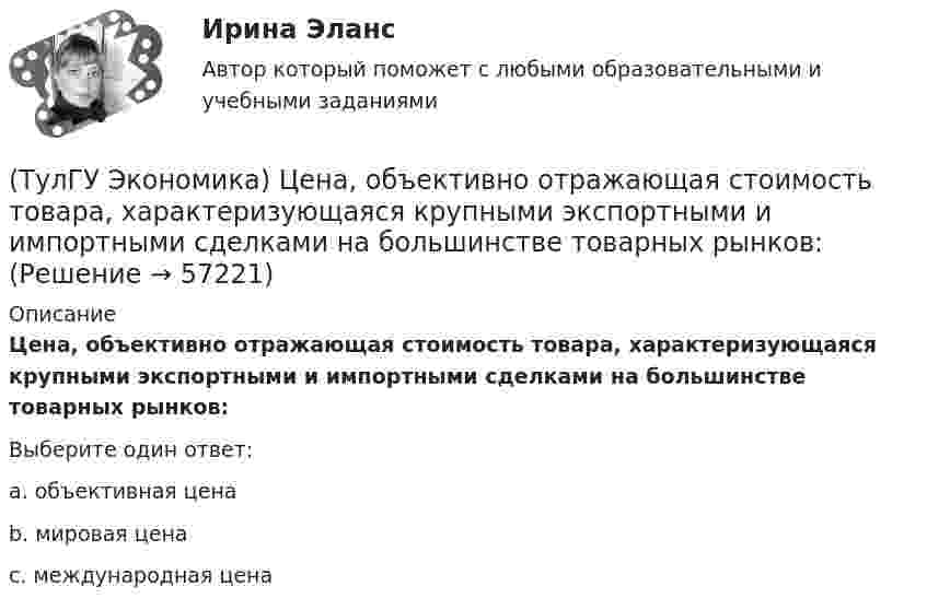      
            Описание
            Цена, объективно отражающая стоимость товара, характеризующаяся крупными экспортными и импортными сделками на большинстве товарных рынков:Выберите один ответ:a. объективная цена b. мировая цена c. международная цена    
            
            
            (ТулГУ Экономика) Финансовый рынок необходимо рассматривать как:(ТулГУ Экономика) Цена, объективно отражающая стоимость товара, характеризующаяся крупными экспортными и импортными сделками на большинстве товарных рынков:(ТулГУ Экономика) Ценная бумага, выпускаемая акционерным обществом(ТулГУ Экономика) Ценовая конкуренция заключается:(ТулГУ Экономика) Циклическая безработица имеет место в случае, если:(ТулГУ Экономика) Часть рынка, обладающая определенными сходными признаками и существенно отличающаяся от всех других частей:(ТулГУ Экономика) Чем определяется участие страны в современном МРТ?(ТулГУ Экономика) Суммы предстоящих выплат предприятия в соответствии с его договорами с поставщиками(ТулГУ Экономика) Темпы миграции рабочей силы в ЕС:[ТулГУ] Экономика (тест, зачет, экзамен, вопросы, ответы)(ТулГУ Экономика) ТНК возникают на основе:(ТулГУ Экономика) Трансакционные издержки – это…(ТулГУ Экономика) Уменьшение массы денег в обращении в условиях глубокого спада приведет к тому, что:(ТулГУ Экономика) Участниками Парижского клуба кредиторов являются: