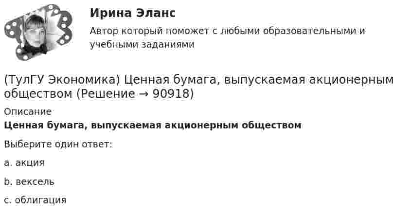      
            Описание
            Ценная бумага, выпускаемая акционерным обществомВыберите один ответ:a. акция b. вексель c. облигация    
            
            
            (ТулГУ Экономика) Цена, объективно отражающая стоимость товара, характеризующаяся крупными экспортными и импортными сделками на большинстве товарных рынков:(ТулГУ Экономика) Ценная бумага, выпускаемая акционерным обществом(ТулГУ Экономика) Ценовая конкуренция заключается:(ТулГУ Экономика) Циклическая безработица имеет место в случае, если:(ТулГУ Экономика) Часть рынка, обладающая определенными сходными признаками и существенно отличающаяся от всех других частей:(ТулГУ Экономика) Чем определяется участие страны в современном МРТ?(ТулГУ Экономика) Что входит в понятие чистой прибыли(ТулГУ Экономика) Темпы миграции рабочей силы в ЕС:[ТулГУ] Экономика (тест, зачет, экзамен, вопросы, ответы)(ТулГУ Экономика) ТНК возникают на основе:(ТулГУ Экономика) Трансакционные издержки – это…(ТулГУ Экономика) Уменьшение массы денег в обращении в условиях глубокого спада приведет к тому, что:(ТулГУ Экономика) Участниками Парижского клуба кредиторов являются:(ТулГУ Экономика) Финансовый рынок как единое целое способен выделить: