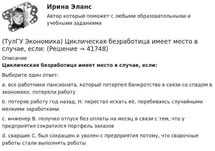      
          Описание
          Циклическая безработица имеет место в случае, если:Выберите один ответ:a. все работники пансионата, который потерпел банкротство в связи со спадом в экономике, потеряли работу b. потеряв работу год назад, Н. перестал искать её, перебиваясь случайными мелкими заработками c. инженер В. получил отпуск без оплаты на месяц в связи с тем, что у предприятия сократился портфель заказов d. сварщик С. был сокращен и уволен с предприятия потому, что сварочные работы стали выполнять роботы   
            
            
            (ТулГУ Экономика) Ценовая конкуренция заключается:(ТулГУ Экономика) Циклическая безработица имеет место в случае, если:(ТулГУ Экономика) Часть рынка, обладающая определенными сходными признаками и существенно отличающаяся от всех других частей:(ТулГУ Экономика) Чем определяется участие страны в современном МРТ?(ТулГУ Экономика) Что входит в понятие чистой прибыли(ТулГУ Экономика) Что из перечисленного не является формой региональной экономической интеграции:(ТулГУ Экономика) Что означает термин «резидент»?(ТулГУ Экономика) ТНК возникают на основе:(ТулГУ Экономика) Трансакционные издержки – это…(ТулГУ Экономика) Уменьшение массы денег в обращении в условиях глубокого спада приведет к тому, что:(ТулГУ Экономика) Участниками Парижского клуба кредиторов являются:(ТулГУ Экономика) Финансовый рынок как единое целое способен выделить:(ТулГУ Экономика) Финансовый рынок необходимо рассматривать как:(ТулГУ Экономика) Цена, объективно отражающая стоимость товара, характеризующаяся крупными экспортными и импортными сделками на большинстве товарных рынков: