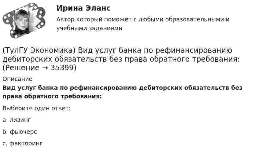      
          Описание
          Вид услуг банка по рефинансированию дебиторских обязательств без права обратного требования:Выберите один ответ:a. лизинг b. фьючерс c. факторинг   
            
            
            (ТулГУ Экономика) ВВП, рассчитанный в текущих ценах, называется:(ТулГУ Экономика) Вид услуг банка по рефинансированию дебиторских обязательств без права обратного требования:(ТулГУ Экономика) Внешняя торговля – это:(ТулГУ Экономика) Воздействие МРТ на структуру национальных хозяйств приводит к:(ТулГУ Экономика) Возможными формами использования финансовых ресурсов являются:(ТулГУ Экономика) Возникновение какого экономического института является мощным фактором и закономерным результатом развития мировой экономики?(ТулГУ Экономика) В списке двадцати наиболее посещаемых туристами стран:[ТулГУ] Экология (тест, зачет, экзамен, вопросы, ответы)[ТулГУ] Эконометрика (контрольная, вариант 5)(ТулГУ Экономика) Анализ безубыточности проводится для:(ТулГУ Экономика) Банковские накопления с целевым назначением:(ТулГУ Экономика) Валюта государства-эмитента, обмен которой на иностранную валюту запрещается, называется:(ТулГУ Экономика) Валютный демпинг – это:(ТулГУ Экономика) ВВП в 2008 г. в текущих ценах=2250 млрд. д.е, а в ценах 2007 г.=1500 млрд. д.е. Дефлятор ВВП в 2008 г. составит (%):