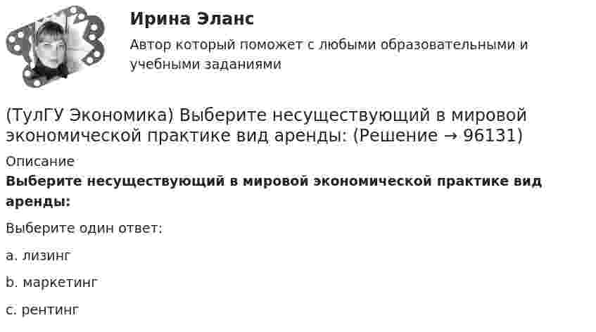      
            Описание
            Выберите несуществующий в мировой экономической практике вид аренды:Выберите один ответ:a. лизинг b. маркетинг c. рентинг    
            
            
            (ТулГУ Экономика) В теории фирмы краткосрочный период – это период времени, в течение которого…(ТулГУ Экономика) Выберите несуществующий в мировой экономической практике вид аренды:(ТулГУ Экономика) Высшая форма современной межгосударственной экономической интеграции:(ТулГУ Экономика) Высший судебный орган, призванный обеспечить выполнение договоров и реализацию основополагающих принципов ЕС:(ТулГУ Экономика) Главной причиной спада ВВП в России в начале 90х гг ХХ в явились:(ТулГУ Экономика) Главным субъектом мирового хозяйства является:(ТулГУ Экономика) Двусторонняя таблица, в которой сгруппированы по определенным критериям и сопоставлены номинальная и реальная стоимость имущества (активы), с одной стороны, а с другой – задолженность предприятия и капитал (пассивы):(ТулГУ Экономика) ВВП, рассчитанный в текущих ценах, называется:(ТулГУ Экономика) Вид услуг банка по рефинансированию дебиторских обязательств без права обратного требования:(ТулГУ Экономика) Внешняя торговля – это:(ТулГУ Экономика) Воздействие МРТ на структуру национальных хозяйств приводит к:(ТулГУ Экономика) Возможными формами использования финансовых ресурсов являются:(ТулГУ Экономика) Возникновение какого экономического института является мощным фактором и закономерным результатом развития мировой экономики?(ТулГУ Экономика) В списке двадцати наиболее посещаемых туристами стран: