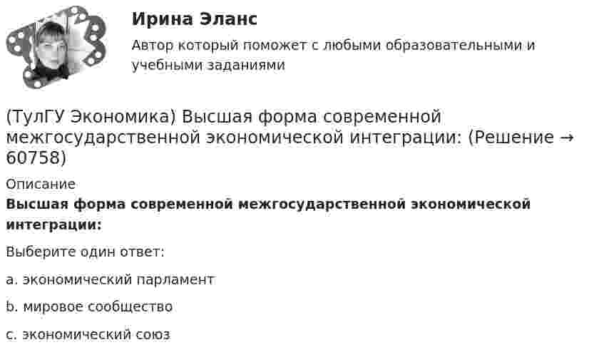      
            Описание
            Высшая форма современной межгосударственной экономической интеграции:Выберите один ответ:a. экономический парламент b. мировое сообщество c. экономический союз    
            
            
            (ТулГУ Экономика) Выберите несуществующий в мировой экономической практике вид аренды:(ТулГУ Экономика) Высшая форма современной межгосударственной экономической интеграции:(ТулГУ Экономика) Высший судебный орган, призванный обеспечить выполнение договоров и реализацию основополагающих принципов ЕС:(ТулГУ Экономика) Главной причиной спада ВВП в России в начале 90х гг ХХ в явились:(ТулГУ Экономика) Главным субъектом мирового хозяйства является:(ТулГУ Экономика) Двусторонняя таблица, в которой сгруппированы по определенным критериям и сопоставлены номинальная и реальная стоимость имущества (активы), с одной стороны, а с другой – задолженность предприятия и капитал (пассивы):(ТулГУ Экономика) Деньги выполняют функцию средства накопления, когда:(ТулГУ Экономика) Вид услуг банка по рефинансированию дебиторских обязательств без права обратного требования:(ТулГУ Экономика) Внешняя торговля – это:(ТулГУ Экономика) Воздействие МРТ на структуру национальных хозяйств приводит к:(ТулГУ Экономика) Возможными формами использования финансовых ресурсов являются:(ТулГУ Экономика) Возникновение какого экономического института является мощным фактором и закономерным результатом развития мировой экономики?(ТулГУ Экономика) В списке двадцати наиболее посещаемых туристами стран:(ТулГУ Экономика) В теории фирмы долгосрочный период – это период времени, в течение которого…