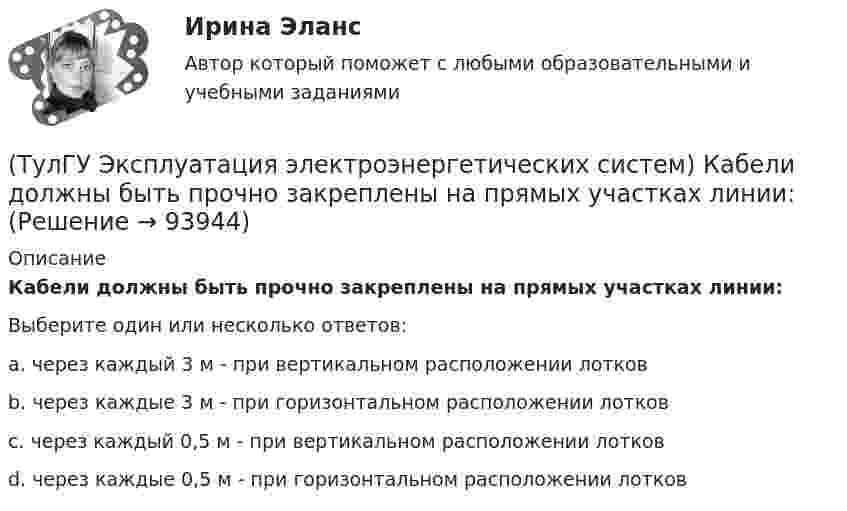      
            Описание
            Кабели должны быть прочно закреплены на прямых участках линии:Выберите один или несколько ответов:a. через каждый 3 м - при вертикальном расположении лотков b. через каждые 3 м - при горизонтальном расположении лотков c. через каждый 0,5 м - при вертикальном расположении лотков d. через каждые 0,5 м - при горизонтальном расположении лотков    
            
            
            (ТулГУ Эксплуатация электроэнергетических систем) До затяжки кабеля в трубу рекомендуется смазывать его:(ТулГУ Эксплуатация электроэнергетических систем) Кабели должны быть прочно закреплены на прямых участках линии:(ТулГУ Эксплуатация электроэнергетических систем) Кабель сматывают с барабана:(ТулГУ Эксплуатация электроэнергетических систем) Назовите достоинства пайки:(ТулГУ Эксплуатация электроэнергетических систем) Назовите наиболее характерные неисправности ВЛ:(ТулГУ Эксплуатация электроэнергетических систем) Проводят ли аварийные осмотры после отключений линий:(ТулГУ Эксплуатация электроэнергетических систем) Разматывать кабель с барабанов при отсутствии тормозного приспособления:(ТулГУ) Экономичность алгоритма оценивается по требуемым для его реализации объемам💯 ТулГУ Эксплуатация и наладка систем ТГВ (ответы на тест, октябрь 2022)(ТулГУ Эксплуатация электроэнергетических систем) Возможно ли применение сталеалюминиевых, а не стальных грозозащитных тросов:(ТулГУ Эксплуатация электроэнергетических систем) Выберете неисправности для изоляторов:(ТулГУ Эксплуатация электроэнергетических систем) Выберете неисправности для опор:(ТулГУ Эксплуатация электроэнергетических систем) Выберете неисправности для проводов и тросов:(ТулГУ Эксплуатация электроэнергетических систем) Для лиц, непосредственно участвующих в монтаже, наладке и эксплуатации электрооборудования установлена периодическая проверка знаний: