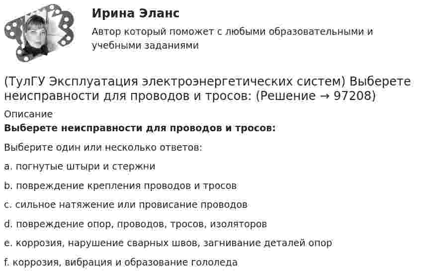      
            Описание
            Выберете неисправности для проводов и тросов:Выберите один или несколько ответов:a. погнутые штыри и стержни b. повреждение крепления проводов и тросов c. сильное натяжение или провисание проводов d. повреждение опор, проводов, тросов, изоляторов e. коррозия, нарушение сварных швов, загнивание деталей опор f. коррозия, вибрация и образование гололеда    
            
            
            (ТулГУ Эксплуатация электроэнергетических систем) Выберете неисправности для опор:(ТулГУ Эксплуатация электроэнергетических систем) Выберете неисправности для проводов и тросов:(ТулГУ Эксплуатация электроэнергетических систем) Для лиц, непосредственно участвующих в монтаже, наладке и эксплуатации электрооборудования установлена периодическая проверка знаний:(ТулГУ Эксплуатация электроэнергетических систем) Для чего служат дополнительные средства защиты:(ТулГУ Эксплуатация электроэнергетических систем) До затяжки кабеля в трубу рекомендуется смазывать его:(ТулГУ Эксплуатация электроэнергетических систем) Кабели должны быть прочно закреплены на прямых участках линии:(ТулГУ Эксплуатация электроэнергетических систем) Кабель сматывают с барабана:(ТулГУ Экономика) Что является существенным дополнением межотраслевого разделения труда между странами?(ТулГУ Экономика) Экономическое положение развивающихся стран во многом зависит от:(ТулГУ Экономика) Юридическое лицо, осуществляющее выпуск ценных бумаг:(ТулГУ) Экономический анализ входит в обязанности:(ТулГУ) Экономичность алгоритма оценивается по требуемым для его реализации объемам💯 ТулГУ Эксплуатация и наладка систем ТГВ (ответы на тест, октябрь 2022)(ТулГУ Эксплуатация электроэнергетических систем) Возможно ли применение сталеалюминиевых, а не стальных грозозащитных тросов: