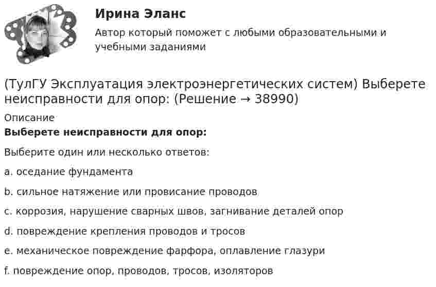      
          Описание
          Выберете неисправности для опор:Выберите один или несколько ответов:a. оседание фундамента b. сильное натяжение или провисание проводов c. коррозия, нарушение сварных швов, загнивание деталей опор d. повреждение крепления проводов и тросов e. механическое повреждение фарфора, оплавление глазури f. повреждение опор, проводов, тросов, изоляторов   
            
            
            (ТулГУ Эксплуатация электроэнергетических систем) Выберете неисправности для изоляторов:(ТулГУ Эксплуатация электроэнергетических систем) Выберете неисправности для опор:(ТулГУ Эксплуатация электроэнергетических систем) Выберете неисправности для проводов и тросов:(ТулГУ Эксплуатация электроэнергетических систем) Для лиц, непосредственно участвующих в монтаже, наладке и эксплуатации электрооборудования установлена периодическая проверка знаний:(ТулГУ Эксплуатация электроэнергетических систем) Для чего служат дополнительные средства защиты:(ТулГУ Эксплуатация электроэнергетических систем) До затяжки кабеля в трубу рекомендуется смазывать его:(ТулГУ Эксплуатация электроэнергетических систем) Кабели должны быть прочно закреплены на прямых участках линии:(ТулГУ Экономика) Что является основой аккумуляции и перераспределения между странами ссудного капитала:(ТулГУ Экономика) Что является существенным дополнением межотраслевого разделения труда между странами?(ТулГУ Экономика) Экономическое положение развивающихся стран во многом зависит от:(ТулГУ Экономика) Юридическое лицо, осуществляющее выпуск ценных бумаг:(ТулГУ) Экономический анализ входит в обязанности:(ТулГУ) Экономичность алгоритма оценивается по требуемым для его реализации объемам💯 ТулГУ Эксплуатация и наладка систем ТГВ (ответы на тест, октябрь 2022)