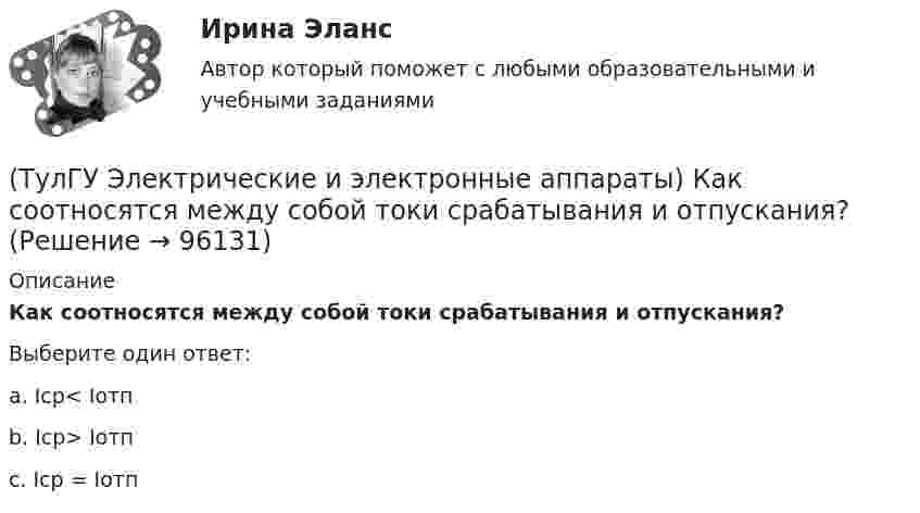      
            Описание
            Как соотносятся между собой токи срабатывания и отпускания?Выберите один ответ:a. Iср< Iотп b. Iср> Iотп c. Iср = Iотп    
            
            
            (ТулГУ Электрические и электронные аппараты) Какой вид конструкции зазора используется в поляризованных магнитах(ТулГУ Электрические и электронные аппараты) Как соотносятся между собой токи срабатывания и отпускания?(ТулГУ Электрические и электронные аппараты) Коммутирующие аппараты, ограничительные аппараты, комплектное РУ, это:(ТулГУ Электрические и электронные аппараты) Контакторы служат для:(ТулГУ Электрические и электронные аппараты) Кто ввёл термин «электрический аппарат»?(ТулГУ Электрические и электронные аппараты) Механическому звену (подвижный якорь) свойственны следующие основные физические явления:(ТулГУ Электрические и электронные аппараты) Относительная продолжительность включения рассчитывается по формуле:(ТулГУ Электрические измерения) Почему нельзя размыкать вторичную обмотку измерительного трансформатора тока под нагрузкой? Потому что при разомкнутой обмотке под нагрузкой:(ТулГУ Электрические измерения) Шкалы Цельсия, Фаренгейта и Реомюра являются шкалами(ТулГУ Электрические и электронные аппараты) В случае, когда якорь перемещается поперек силовых линий поля в рабочем зазоре ЭМ проводимость зазора Gз(α) представляет собой:(ТулГУ Электрические и электронные аппараты) В ходе расчета параметров катушки плотность тока выбираем исходя из :(ТулГУ Электрические и электронные аппараты) Вынужденное движение механического звена (подвижного якоря) определяется:(ТулГУ Электрические и электронные аппараты) Единицей измерения магнитной постоянной в системе СИ является :(ТулГУ Электрические и электронные аппараты) Какие электротехнические аппараты относятся к статическим ?