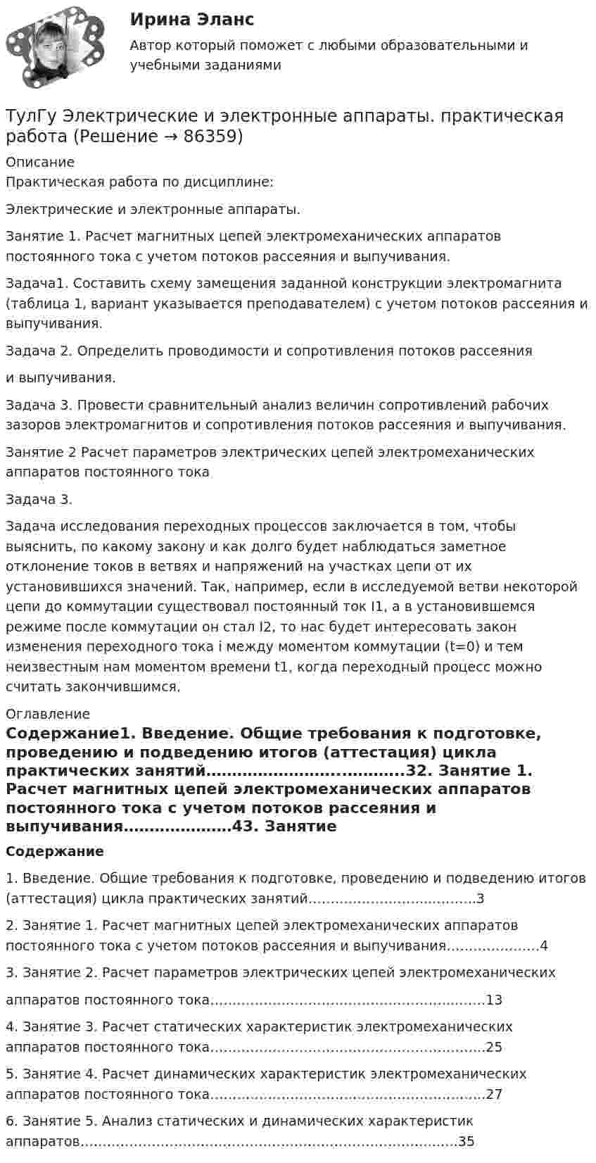     
            Описание
            Практическая работа по дисциплине: Электрические и электронные аппараты.Занятие 1. Расчет магнитных цепей электромеханических аппаратов постоянного тока с учетом потоков рассеяния и выпучивания.Задача1. Составить схему замещения заданной конструкции электромагнита (таблица 1, вариант указывается преподавателем) с учетом потоков рассеяния и выпучивания.Задача 2. Определить проводимости и сопротивления потоков рассеянияи выпучивания.Задача 3. Провести сравнительный анализ величин сопротивлений рабочих зазоров электромагнитов и сопротивления потоков рассеяния и выпучивания.Занятие 2 Расчет параметров электрических цепей электромеханических аппаратов постоянного токаЗадача 3.Задача исследования переходных процессов заключается в том, чтобы выяснить, по какому закону и как долго будет наблюдаться заметное отклонение токов в ветвях и напряжений на участках цепи от их установившихся значений. Так, например, если в исследуемой ветви некоторой цепи до коммутации существовал постоянный ток I1, а в установившемся режиме после коммутации он стал I2, то нас будет интересовать закон изменения переходного тока i между моментом коммутации (t=0) и тем неизвестным нам моментом времени t1, когда переходный процесс можно считать закончившимся. 
            Оглавление
            Содержание1. Введение. Общие требования к подготовке, проведению и подведению итогов (аттестация) цикла практических занятий……………………...………..32. Занятие 1. Расчет магнитных цепей электромеханических аппаратов постоянного тока с учетом потоков рассеяния и выпучивания…………………43. Занятие 2. Расчет параметров электрических цепей электромеханическихаппаратов постоянного тока………………………………………………..……134. Занятие 3. Расчет статических характеристик электромеханических аппаратов постоянного тока……………………………………………………..255. Занятие 4. Расчет динамических характеристик электромеханических аппаратов постоянного тока……………………………………………………..276. Занятие 5. Анализ статических и динамических характеристик аппаратов……………………………………………………………………...….35  
            
            
            (ТулГУ Электрические и электронные аппараты) Относительная продолжительность включения рассчитывается по формуле:ТулГу Электрические и электронные аппараты. практическая работа(ТулГУ Электрические и электронные аппараты) Причина расширения петли Гистерезиса:(ТулГУ Электрические и электронные аппараты) Продолжительность включения составляет 50% от времени цикла. Режим(ТулГУ Электрические и электронные аппараты) Статическая характеристика определяется из уравнения:(ТулГУ Электрические и электронные аппараты) С увеличением скорости изменения сигнала происходит:(ТулГУ Электрические и электронные аппараты) Тепловой расчет обмотки для какого режима наиболее прост?(ТулГУ Электрические и электронные аппараты) Какие электротехнические аппараты относятся к статическим ?(ТулГУ Электрические и электронные аппараты) Как изображается в схеме замещения постоянный магнит?(ТулГУ Электрические и электронные аппараты) Какой вид конструкции зазора используется в поляризованных магнитах(ТулГУ Электрические и электронные аппараты) Как соотносятся между собой токи срабатывания и отпускания?(ТулГУ Электрические и электронные аппараты) Коммутирующие аппараты, ограничительные аппараты, комплектное РУ, это:(ТулГУ Электрические и электронные аппараты) Контакторы служат для:(ТулГУ Электрические и электронные аппараты) Кто ввёл термин «электрический аппарат»?