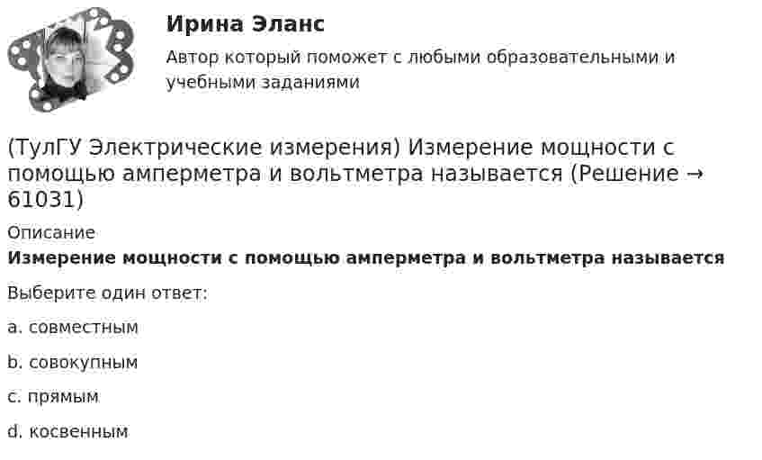      
            Описание
            Измерение мощности с помощью амперметра и вольтметра называетсяВыберите один ответ:a. совместным b. совокупным c. прямым d. косвенным    
            
            
            (ТулГУ) Экспортируемая продукция должна быть сертифицирована в соответствии с:(ТулГУ Электрические измерения) Измерение мощности с помощью амперметра и вольтметра называется(ТулГУ Электрические измерения) Метод измерения, при котором на прибор воздействует разность измеряемой величины и величины известного размера, воспроизводимого мерой, называется методом(ТулГУ Электрические измерения) На экране осциллографа появилось изображение одного периода исследуемого напряжения. Коэффициент отклонения (или масштаб по вертикальной оси) К0=4 В/дел. Определите мгновенное значение напряжения u3.(ТулГУ Электрические измерения) Почему нельзя размыкать вторичную обмотку измерительного трансформатора тока под нагрузкой? Потому что при разомкнутой обмотке под нагрузкой:(ТулГУ Электрические измерения) Шкалы Цельсия, Фаренгейта и Реомюра являются шкалами(ТулГУ Электрические и электронные аппараты) В случае, когда якорь перемещается поперек силовых линий поля в рабочем зазоре ЭМ проводимость зазора Gз(α) представляет собой:(ТулГУ Эксплуатация электроэнергетических систем) Кабель сматывают с барабана:(ТулГУ Эксплуатация электроэнергетических систем) Назовите достоинства пайки:(ТулГУ Эксплуатация электроэнергетических систем) Назовите наиболее характерные неисправности ВЛ:(ТулГУ Эксплуатация электроэнергетических систем) Проводят ли аварийные осмотры после отключений линий:(ТулГУ Эксплуатация электроэнергетических систем) Разматывать кабель с барабанов при отсутствии тормозного приспособления:(ТулГУ Эксплуатация электроэнергетических систем) Сколько существует квалификационных групп по технической безопасности:(ТулГУ Эксплуатация электроэнергетических систем) Фарфор и стекло плохо работают на: