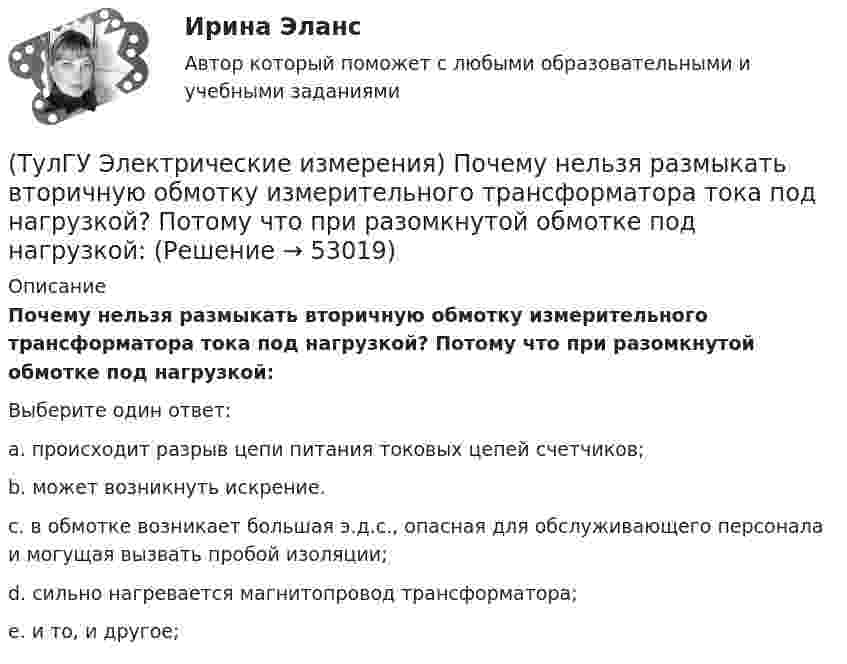      
            Описание
            Почему нельзя размыкать вторичную обмотку измерительного трансформатора тока под нагрузкой? Потому что при разомкнутой обмотке под нагрузкой:Выберите один ответ:a. происходит разрыв цепи питания токовых цепей счетчиков; b. может возникнуть искрение. c. в обмотке возникает большая э.д.с., опасная для обслуживающего персонала и могущая вызвать пробой изоляции; d. сильно нагревается магнитопровод трансформатора; e. и то, и другое;   
            
            
            (ТулГУ Электрические измерения) На экране осциллографа появилось изображение одного периода исследуемого напряжения. Коэффициент отклонения (или масштаб по вертикальной оси) К0=4 В/дел. Определите мгновенное значение напряжения u3.(ТулГУ Электрические измерения) Почему нельзя размыкать вторичную обмотку измерительного трансформатора тока под нагрузкой? Потому что при разомкнутой обмотке под нагрузкой:(ТулГУ Электрические измерения) Шкалы Цельсия, Фаренгейта и Реомюра являются шкалами(ТулГУ Электрические и электронные аппараты) В случае, когда якорь перемещается поперек силовых линий поля в рабочем зазоре ЭМ проводимость зазора Gз(α) представляет собой:(ТулГУ Электрические и электронные аппараты) В ходе расчета параметров катушки плотность тока выбираем исходя из :(ТулГУ Электрические и электронные аппараты) Вынужденное движение механического звена (подвижного якоря) определяется:(ТулГУ Электрические и электронные аппараты) Единицей измерения магнитной постоянной в системе СИ является :(ТулГУ Эксплуатация электроэнергетических систем) Проводят ли аварийные осмотры после отключений линий:(ТулГУ Эксплуатация электроэнергетических систем) Разматывать кабель с барабанов при отсутствии тормозного приспособления:(ТулГУ Эксплуатация электроэнергетических систем) Сколько существует квалификационных групп по технической безопасности:(ТулГУ Эксплуатация электроэнергетических систем) Фарфор и стекло плохо работают на:(ТулГУ Эксплуатация электроэнергетических систем) Что является основным элементом электрических сетей:(ТулГУ) Экспортируемая продукция должна быть сертифицирована в соответствии с:(ТулГУ Электрические измерения) Измерение мощности с помощью амперметра и вольтметра называется