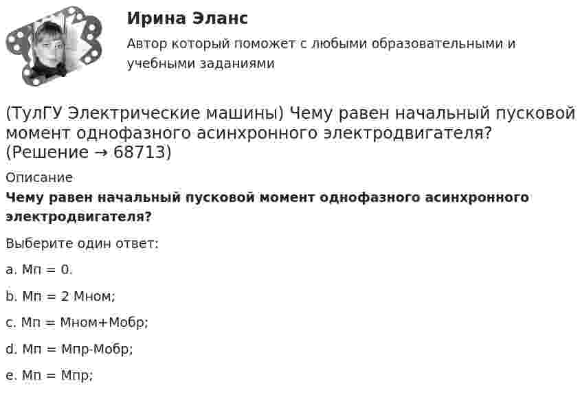      
            Описание
            Чему равен начальный пусковой момент однофазного асинхронного электродвигателя?Выберите один ответ:a. Мп = 0.b. Мп = 2 Мном;c. Мп = Мном+Мобр;d. Мп = Мпр˗Мобр;e. Мп = Мпр;   
            
            
            (ТулГУ Электрические машины) У какого электродвигателя механические характеристики имеют форму гиперболы?(ТулГУ Электрические машины) Чему равен начальный пусковой момент однофазного асинхронного электродвигателя?(ТулГУ Электрические машины) Чему равна величина m1 в формуле для определения электрических потерь статора электродвигателя?(ТулГУ Электрические машины) Что будет если поменять местами концы проводов на двух выводах обмоток электродвигателя?(ТулГУ Электрические машины) Что нужно сделать для увеличения нагрузки электродвигателя?(ТулГУ Электрические машины) Что нужно сделать чтобы импульсный датчик скорости вращения работал корректно?(ТулГУ Электрические машины) Что обозначает буква «Л» в маркировке силовых трансформаторов?(ТулГУ Электрические машины) При каком виде торможения в двигателе постоянного тока к обмотке якоря (после отключения ее от сети) подсоединяют сопротивление rдоб?(ТулГУ Электрические машины) Применение пусковых резисторов по сравнению с дросселями:(ТулГУ Электрические машины) С Каким из выводов необходимо соединять вывод С4 при соединении статора асинхронного электродвигателя с фазным ротором в «треугольник»(ТулГУ Электрические машины) С какой величины напряжения надо начинать опыт короткого замыкания?(ТулГУ Электрические машины) С какой целью обмотку возбуждения делают обмотку синхронных машин занимающую только 2/3 каждого полюсного деления?ТулГу «Электрические машины»    Тема: «Расчет асинхронного электродвигателя на базе серии 4А».(ТулГУ Электрические машины) Трансформаторы каких классов напряже­ния при окончательной сборке заливаются просушенным, дегазирован­ным и подогретым маслом надлежащей марки под вакуумом?