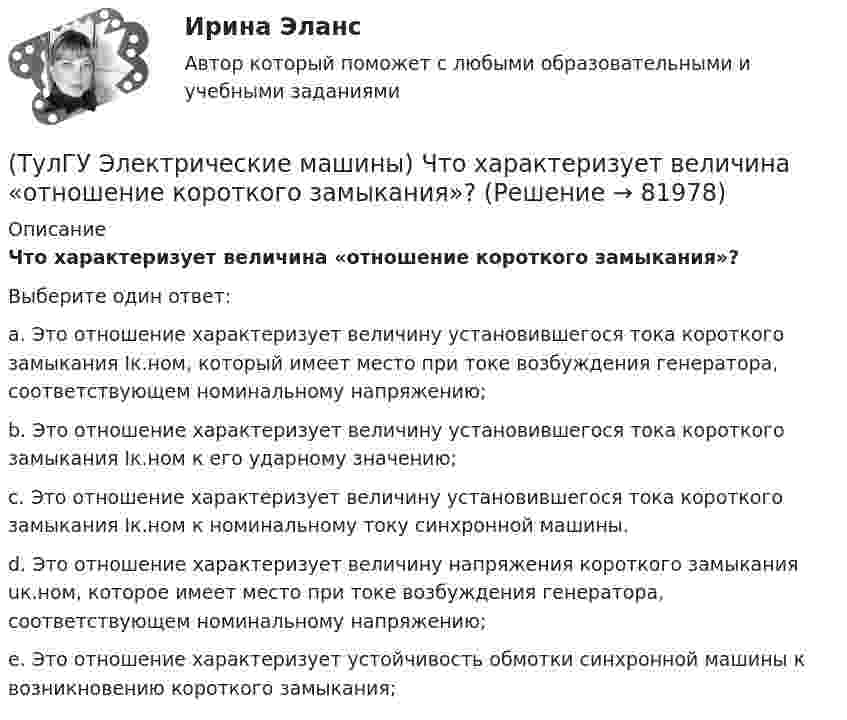      
            Описание
            Что характеризует величина «отношение короткого замыкания»?Выберите один ответ:a. Это отношение характеризует величину установившегося тока короткого замыкания Iк.ном, который имеет место при токе возбуждения генератора, соответствующем номинальному напряжению; b. Это отношение характеризует величину установившегося тока короткого замыкания Iк.ном к его ударному значению; c. Это отношение характеризует величину установившегося тока короткого замыкания Iк.ном к номинальному току синхронной машины. d. Это отношение характеризует величину напряжения короткого замыкания uк.ном, которое имеет место при токе возбуждения генератора, соответствующем номинальному напряжению; e. Это отношение характеризует устойчивость обмотки синхронной машины к возникновению короткого замыкания;    
            
            
            (ТулГУ Электрические машины) Что такое реакция якоря?(ТулГУ Электрические машины) Что характеризует величина «отношение короткого замыкания»?(ТулГУ Электрические станции и подстанции) Активная мощность, потребляемая электродвигателем, зависит от:(ТулГУ Электрические станции и подстанции) В виде надбавки к тарифу взимают плату за потребление:(ТулГУ Электрические станции и подстанции) Величина напряжения светильников для помещений с повышенной опасностью(ТулГУ Электрические станции и подстанции) Где устанавливаются расчетные счетчики электроэнергии(ТулГУ Электрические станции и подстанции) Группа соединения обмоток затрудняет защиту сетей от однофазных КЗ,:(ТулГУ Электрические машины) Что нужно сделать для увеличения нагрузки электродвигателя?(ТулГУ Электрические машины) Что нужно сделать чтобы импульсный датчик скорости вращения работал корректно?(ТулГУ Электрические машины) Что обозначает буква «Л» в маркировке силовых трансформаторов?(ТулГУ Электрические машины) Что определяет зависимость d = Dn/n?(ТулГУ Электрические машины) Что позволяет определить диаграмма Потье?(ТулГУ Электрические машины) Что показывает коэффициент формы кривой поля возбуждения?(ТулГУ Электрические машины) Что представляет собой конденсаторный асинхронный электродвигатель?