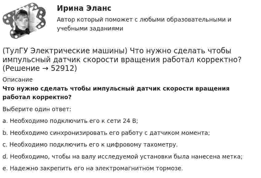     
            Описание
            Что нужно сделать чтобы импульсный датчик скорости вращения работал корректно?Выберите один ответ:a. Необходимо подключить его к сети 24 В; b. Необходимо синхронизировать его работу с датчиком момента; c. Необходимо подключить его к цифровому тахометру. d. Необходимо, чтобы на валу исследуемой установки была нанесена метка; e. Надежно закрепить его на электромагнитном тормозе.  
            
            
            (ТулГУ Электрические машины) Что нужно сделать для увеличения нагрузки электродвигателя?(ТулГУ Электрические машины) Что нужно сделать чтобы импульсный датчик скорости вращения работал корректно?(ТулГУ Электрические машины) Что обозначает буква «Л» в маркировке силовых трансформаторов?(ТулГУ Электрические машины) Что определяет зависимость d = Dn/n?(ТулГУ Электрические машины) Что позволяет определить диаграмма Потье?(ТулГУ Электрические машины) Что показывает коэффициент формы кривой поля возбуждения?(ТулГУ Электрические машины) Что представляет собой конденсаторный асинхронный электродвигатель?(ТулГУ Электрические машины) С какой целью обмотку возбуждения делают обмотку синхронных машин занимающую только 2/3 каждого полюсного деления?ТулГу «Электрические машины»    Тема: «Расчет асинхронного электродвигателя на базе серии 4А».(ТулГУ Электрические машины) Трансформаторы каких классов напряже­ния при окончательной сборке заливаются просушенным, дегазирован­ным и подогретым маслом надлежащей марки под вакуумом?(ТулГУ Электрические машины) Трансформаторы каких классов напряже­ния при окончательной сборке заливаются просушенным, дегазирован­ным и подогретым маслом надлежащей марки под вакуумом?(ТулГУ Электрические машины) У какого электродвигателя механические характеристики имеют форму гиперболы?(ТулГУ Электрические машины) Чему равен начальный пусковой момент однофазного асинхронного электродвигателя?(ТулГУ Электрические машины) Чему равна величина m1 в формуле для определения электрических потерь статора электродвигателя?