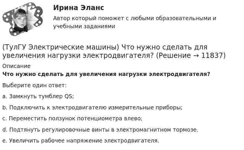      
          Описание
          Что нужно сделать для увеличения нагрузки электродвигателя?Выберите один ответ:a. Замкнуть тумблер QS; b. Подключить к электродвигателю измерительные приборы; c. Переместить ползунок потенциометра влево; d. Подтянуть регулировочные винты в электромагнитном тормозе. e. Увеличить рабочее напряжение электродвигателя.   
            
            
            (ТулГУ Электрические машины) Что будет если поменять местами концы проводов на двух выводах обмоток электродвигателя?(ТулГУ Электрические машины) Что нужно сделать для увеличения нагрузки электродвигателя?(ТулГУ Электрические машины) Что нужно сделать чтобы импульсный датчик скорости вращения работал корректно?(ТулГУ Электрические машины) Что обозначает буква «Л» в маркировке силовых трансформаторов?(ТулГУ Электрические машины) Что определяет зависимость d = Dn/n?(ТулГУ Электрические машины) Что позволяет определить диаграмма Потье?(ТулГУ Электрические машины) Что показывает коэффициент формы кривой поля возбуждения?(ТулГУ Электрические машины) С какой величины напряжения надо начинать опыт короткого замыкания?(ТулГУ Электрические машины) С какой целью обмотку возбуждения делают обмотку синхронных машин занимающую только 2/3 каждого полюсного деления?ТулГу «Электрические машины»    Тема: «Расчет асинхронного электродвигателя на базе серии 4А».(ТулГУ Электрические машины) Трансформаторы каких классов напряже­ния при окончательной сборке заливаются просушенным, дегазирован­ным и подогретым маслом надлежащей марки под вакуумом?(ТулГУ Электрические машины) Трансформаторы каких классов напряже­ния при окончательной сборке заливаются просушенным, дегазирован­ным и подогретым маслом надлежащей марки под вакуумом?(ТулГУ Электрические машины) У какого электродвигателя механические характеристики имеют форму гиперболы?(ТулГУ Электрические машины) Чему равен начальный пусковой момент однофазного асинхронного электродвигателя?